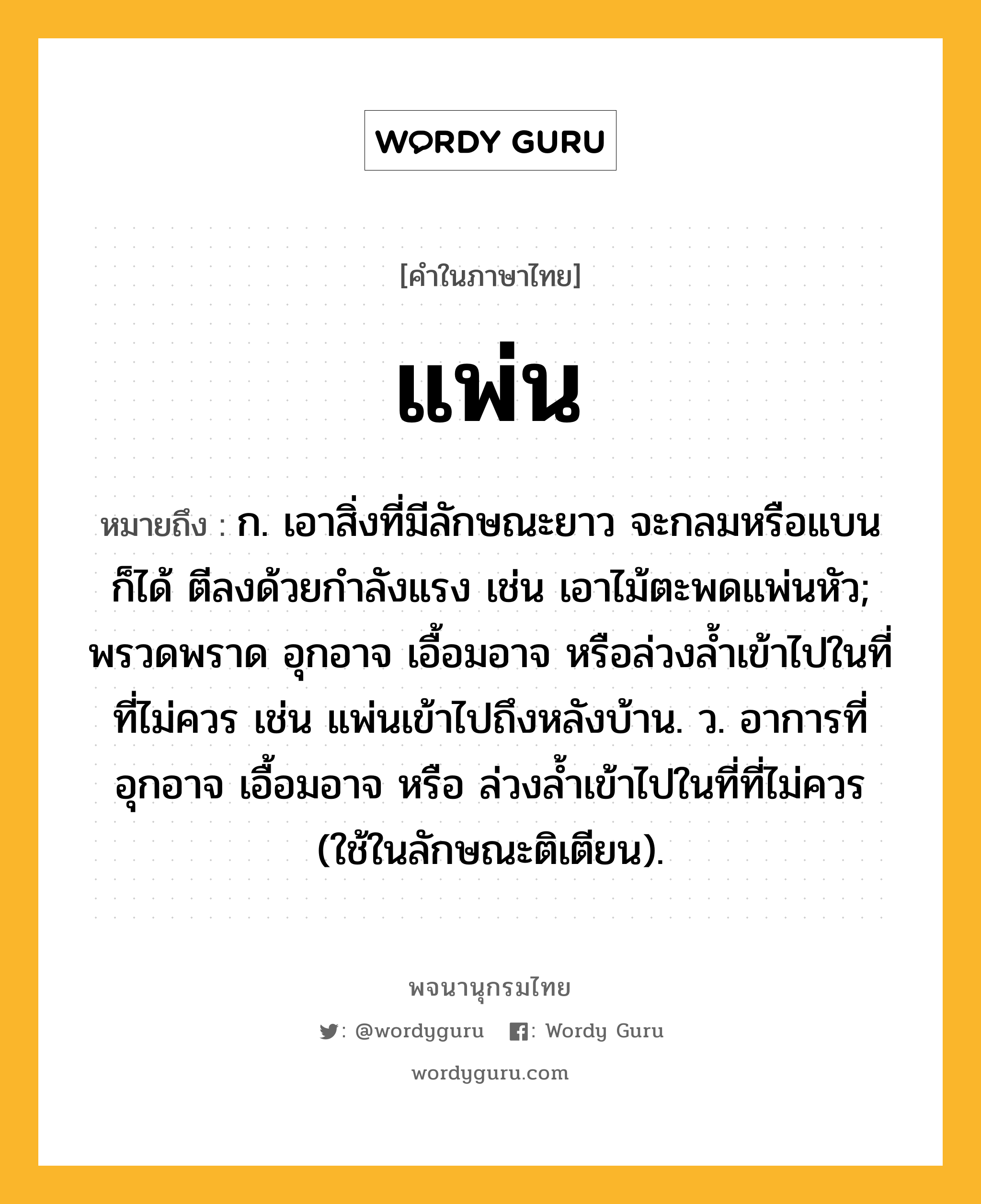 แพ่น ความหมาย หมายถึงอะไร?, คำในภาษาไทย แพ่น หมายถึง ก. เอาสิ่งที่มีลักษณะยาว จะกลมหรือแบนก็ได้ ตีลงด้วยกำลังแรง เช่น เอาไม้ตะพดแพ่นหัว; พรวดพราด อุกอาจ เอื้อมอาจ หรือล่วงล้ำเข้าไปในที่ที่ไม่ควร เช่น แพ่นเข้าไปถึงหลังบ้าน. ว. อาการที่อุกอาจ เอื้อมอาจ หรือ ล่วงลํ้าเข้าไปในที่ที่ไม่ควร (ใช้ในลักษณะติเตียน).