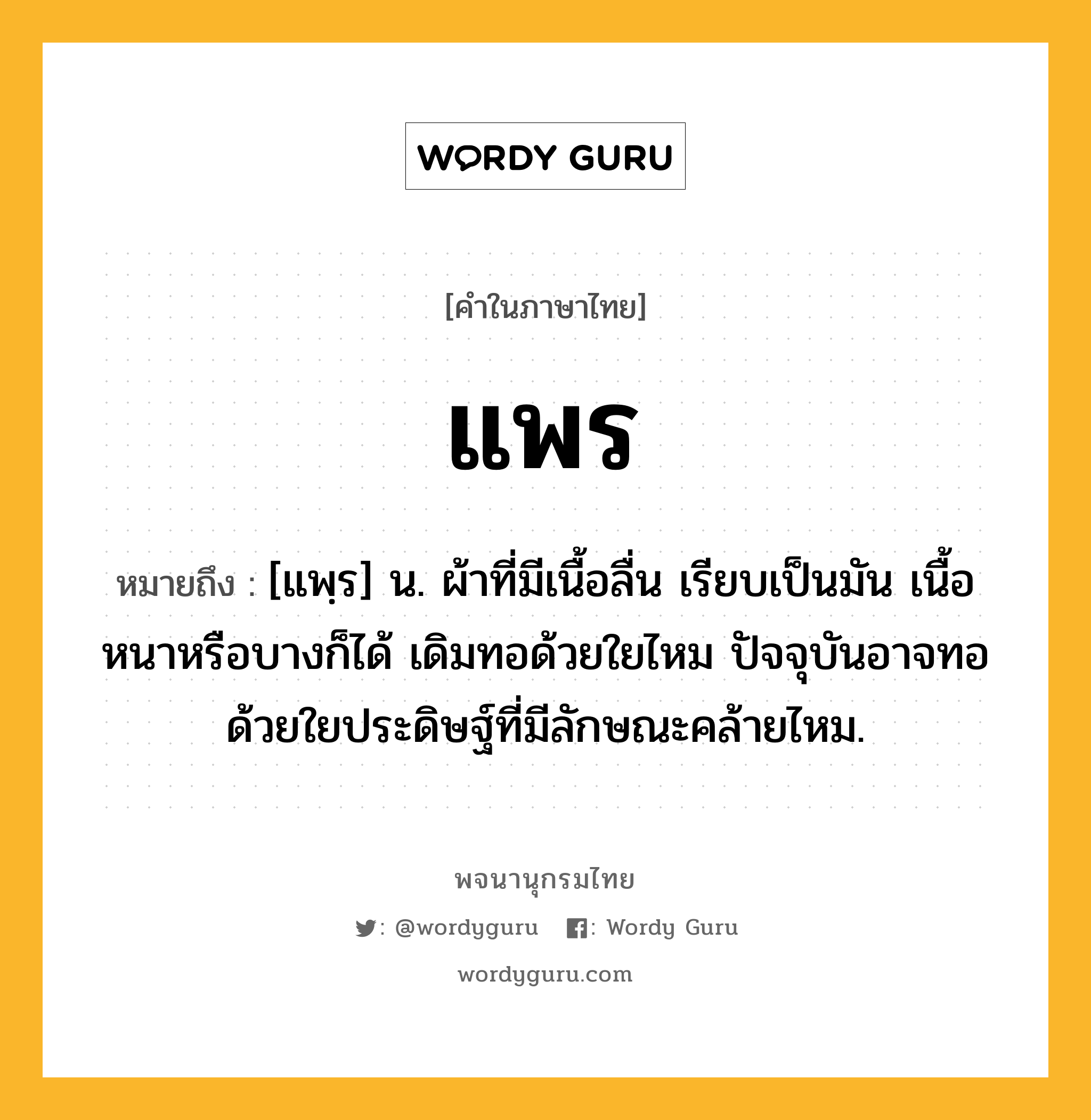 แพร ความหมาย หมายถึงอะไร?, คำในภาษาไทย แพร หมายถึง [แพฺร] น. ผ้าที่มีเนื้อลื่น เรียบเป็นมัน เนื้อหนาหรือบางก็ได้ เดิมทอด้วยใยไหม ปัจจุบันอาจทอด้วยใยประดิษฐ์ที่มีลักษณะคล้ายไหม.