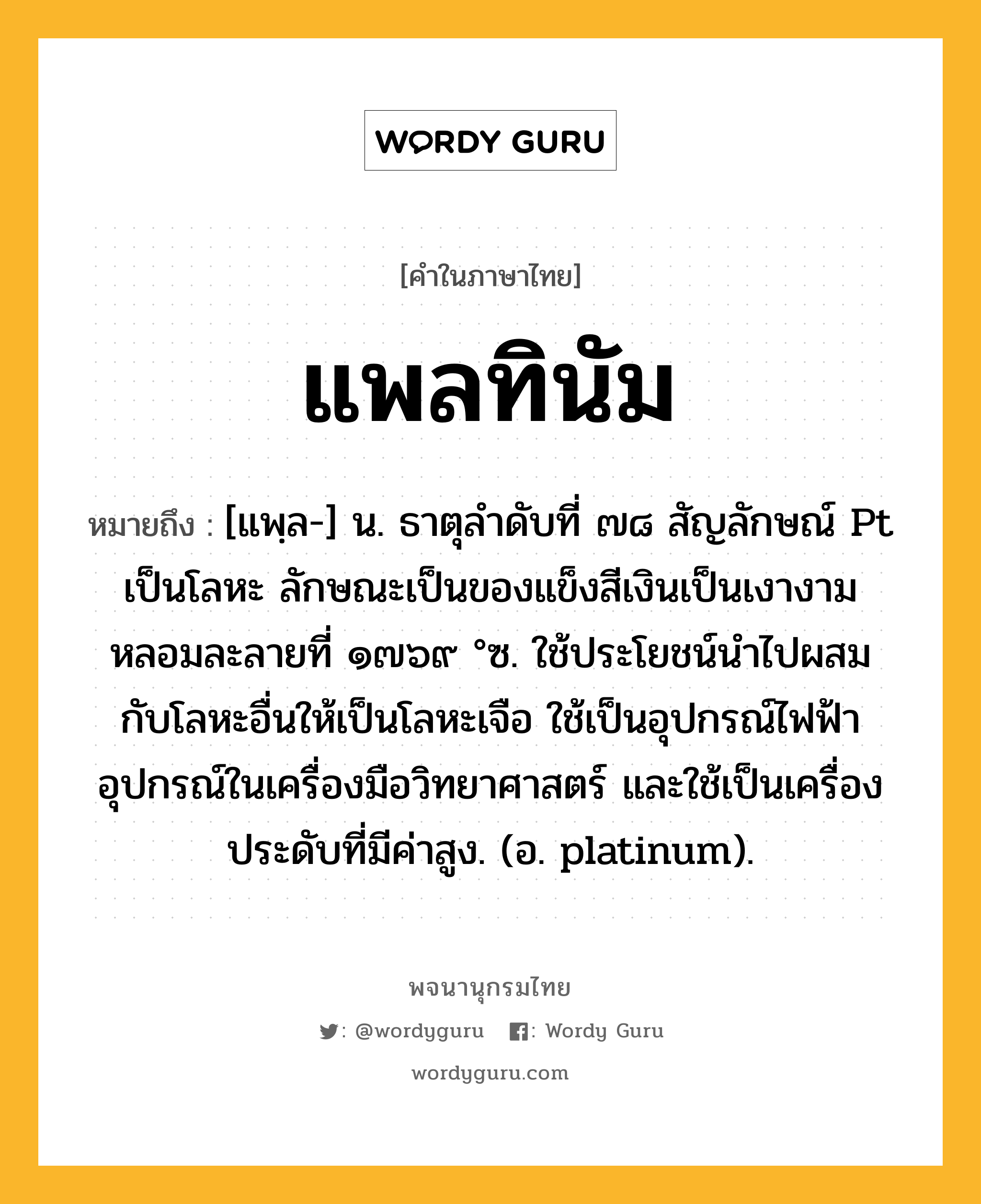 แพลทินัม หมายถึงอะไร?, คำในภาษาไทย แพลทินัม หมายถึง [แพฺล-] น. ธาตุลําดับที่ ๗๘ สัญลักษณ์ Pt เป็นโลหะ ลักษณะเป็นของแข็งสีเงินเป็นเงางามหลอมละลายที่ ๑๗๖๙ °ซ. ใช้ประโยชน์นําไปผสมกับโลหะอื่นให้เป็นโลหะเจือ ใช้เป็นอุปกรณ์ไฟฟ้าอุปกรณ์ในเครื่องมือวิทยาศาสตร์ และใช้เป็นเครื่องประดับที่มีค่าสูง. (อ. platinum).