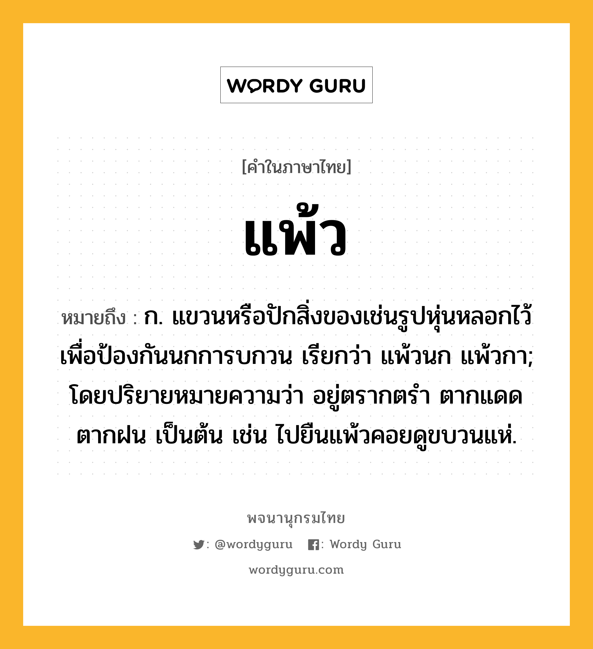 แพ้ว หมายถึงอะไร?, คำในภาษาไทย แพ้ว หมายถึง ก. แขวนหรือปักสิ่งของเช่นรูปหุ่นหลอกไว้ เพื่อป้องกันนกการบกวน เรียกว่า แพ้วนก แพ้วกา; โดยปริยายหมายความว่า อยู่ตรากตรํา ตากแดดตากฝน เป็นต้น เช่น ไปยืนแพ้วคอยดูขบวนแห่.