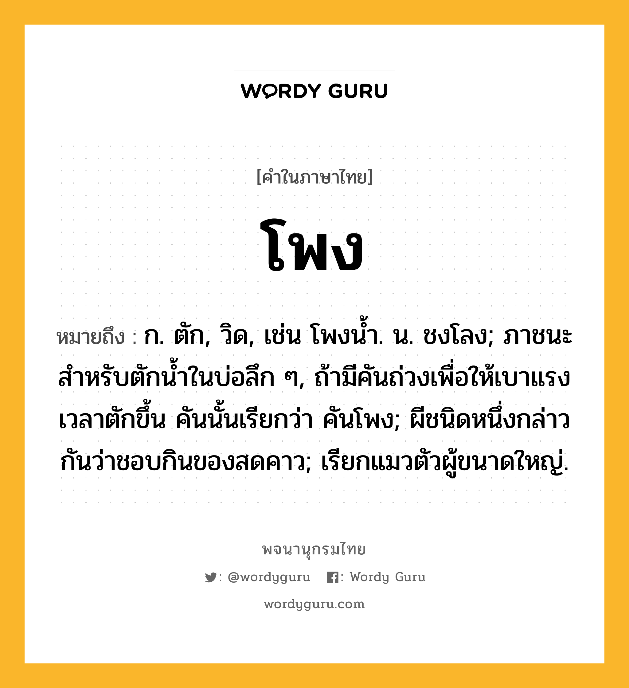 โพง หมายถึงอะไร?, คำในภาษาไทย โพง หมายถึง ก. ตัก, วิด, เช่น โพงน้ำ. น. ชงโลง; ภาชนะสําหรับตักนํ้าในบ่อลึก ๆ, ถ้ามีคันถ่วงเพื่อให้เบาแรงเวลาตักขึ้น คันนั้นเรียกว่า คันโพง; ผีชนิดหนึ่งกล่าวกันว่าชอบกินของสดคาว; เรียกแมวตัวผู้ขนาดใหญ่.