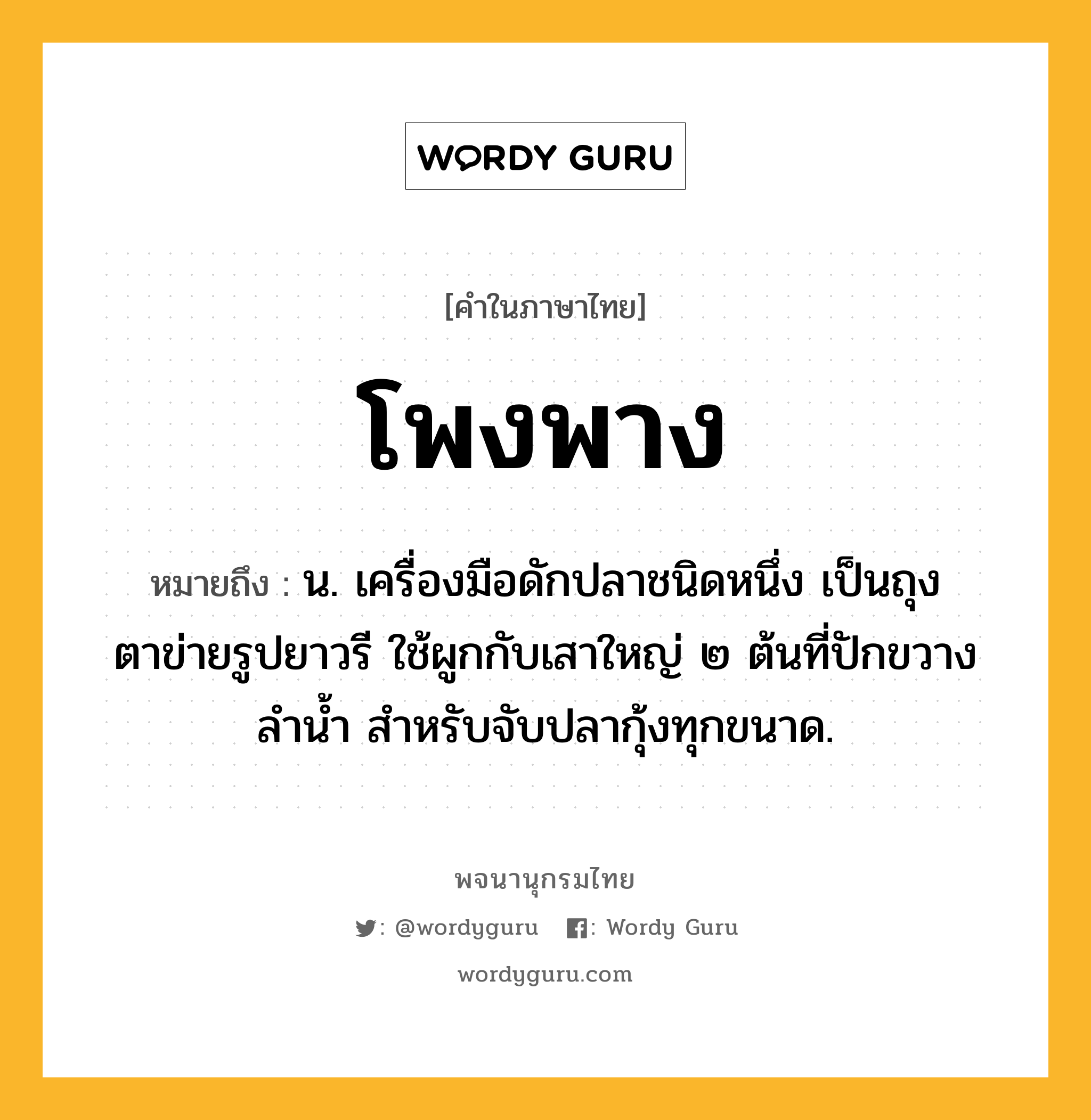 โพงพาง หมายถึงอะไร?, คำในภาษาไทย โพงพาง หมายถึง น. เครื่องมือดักปลาชนิดหนึ่ง เป็นถุงตาข่ายรูปยาวรี ใช้ผูกกับเสาใหญ่ ๒ ต้นที่ปักขวางลํานํ้า สําหรับจับปลากุ้งทุกขนาด.