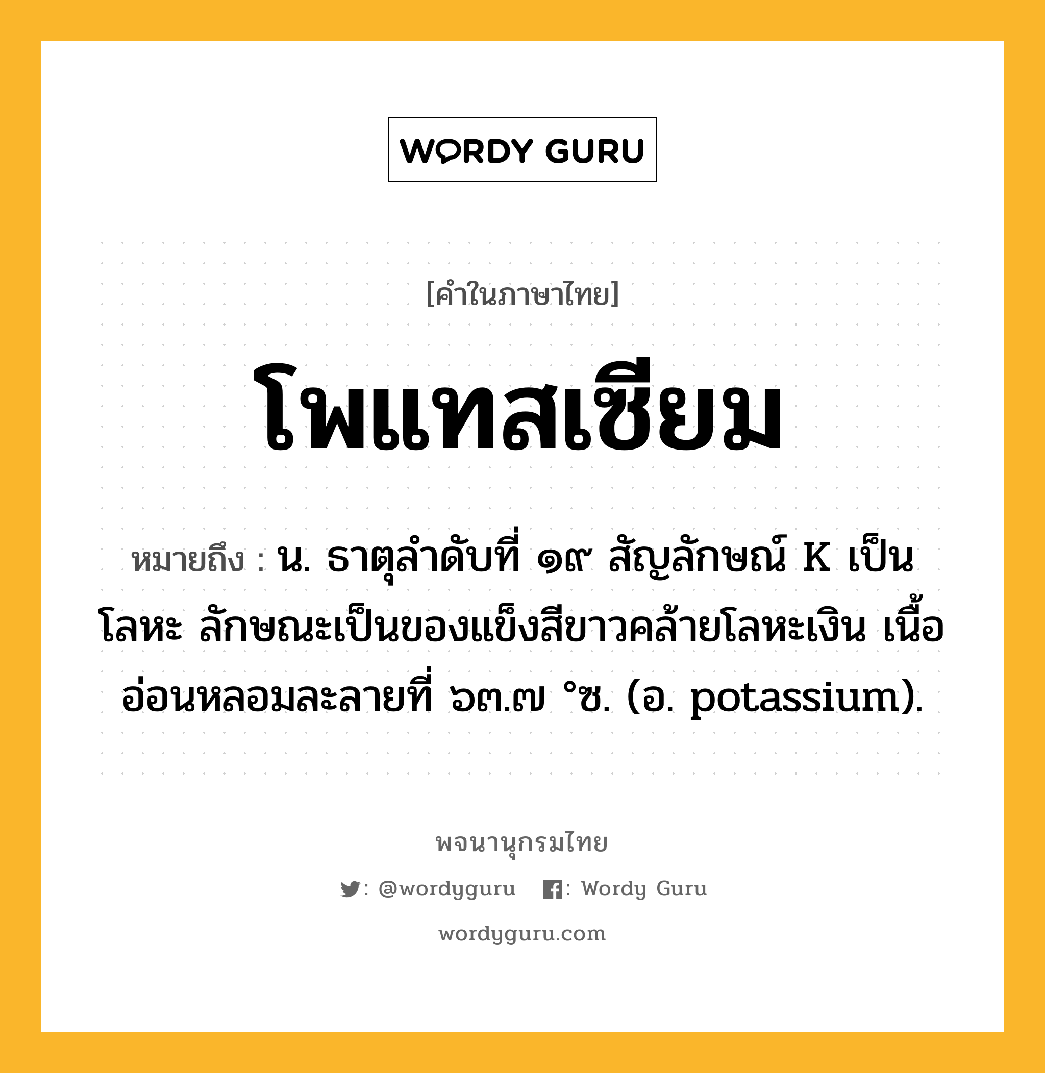 โพแทสเซียม หมายถึงอะไร?, คำในภาษาไทย โพแทสเซียม หมายถึง น. ธาตุลําดับที่ ๑๙ สัญลักษณ์ K เป็นโลหะ ลักษณะเป็นของแข็งสีขาวคล้ายโลหะเงิน เนื้ออ่อนหลอมละลายที่ ๖๓.๗ °ซ. (อ. potassium).