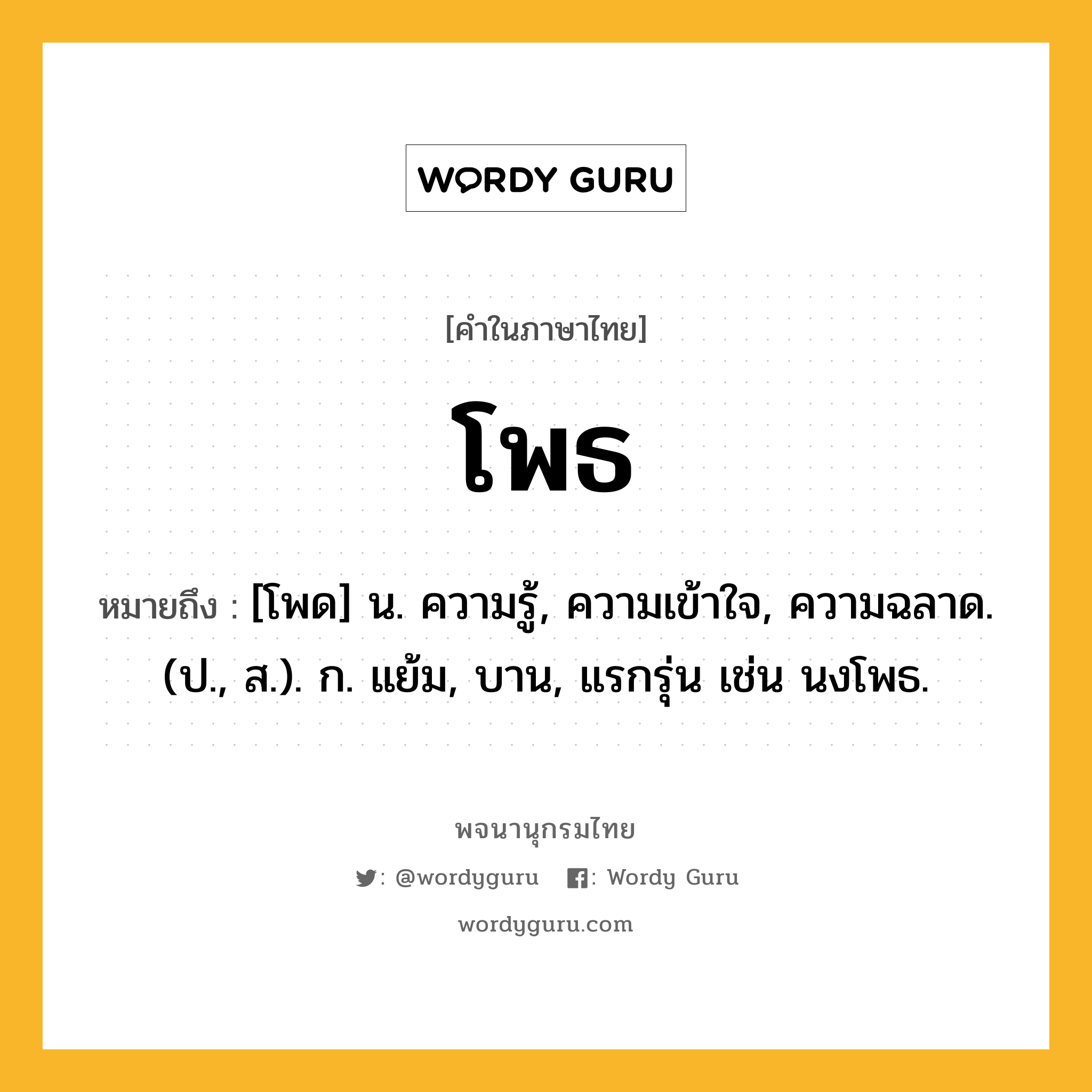 โพธ หมายถึงอะไร?, คำในภาษาไทย โพธ หมายถึง [โพด] น. ความรู้, ความเข้าใจ, ความฉลาด. (ป., ส.). ก. แย้ม, บาน, แรกรุ่น เช่น นงโพธ.