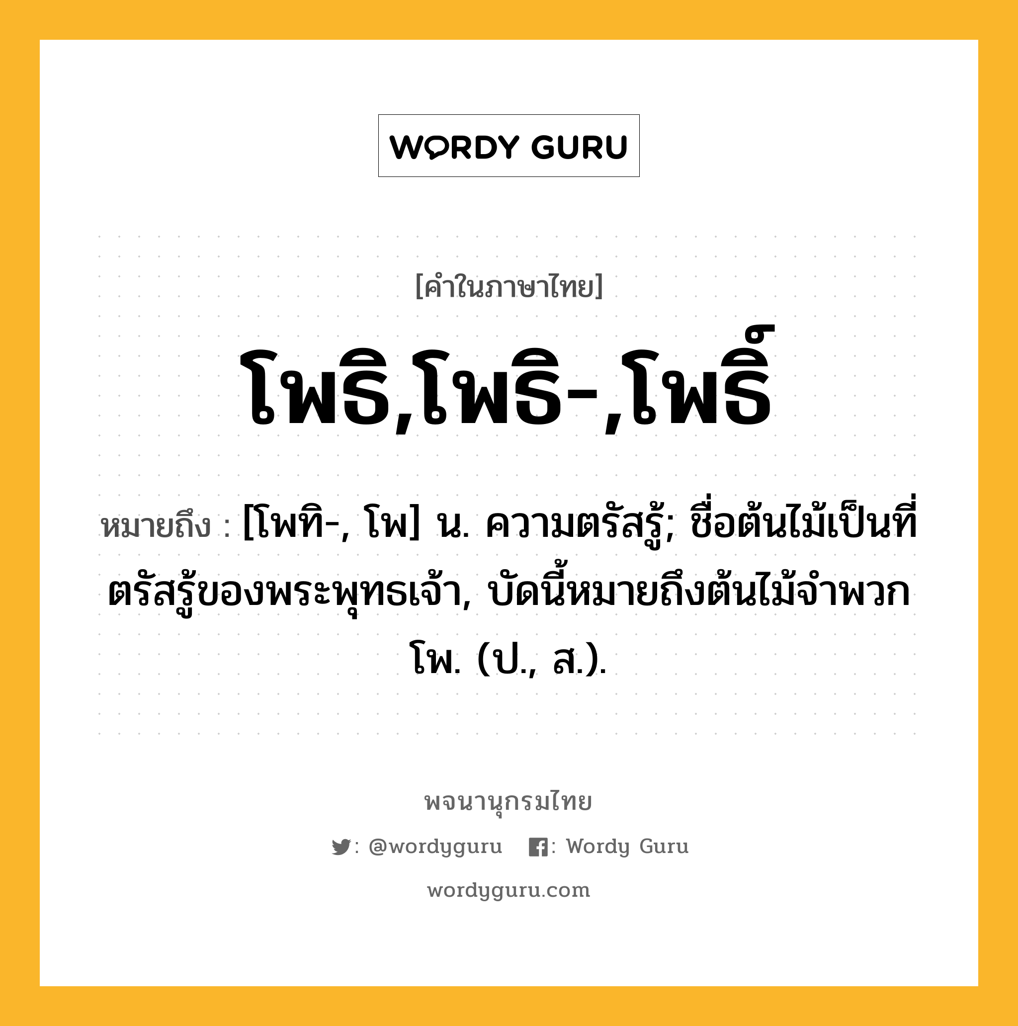 โพธิ,โพธิ-,โพธิ์ หมายถึงอะไร?, คำในภาษาไทย โพธิ,โพธิ-,โพธิ์ หมายถึง [โพทิ-, โพ] น. ความตรัสรู้; ชื่อต้นไม้เป็นที่ตรัสรู้ของพระพุทธเจ้า, บัดนี้หมายถึงต้นไม้จําพวกโพ. (ป., ส.).