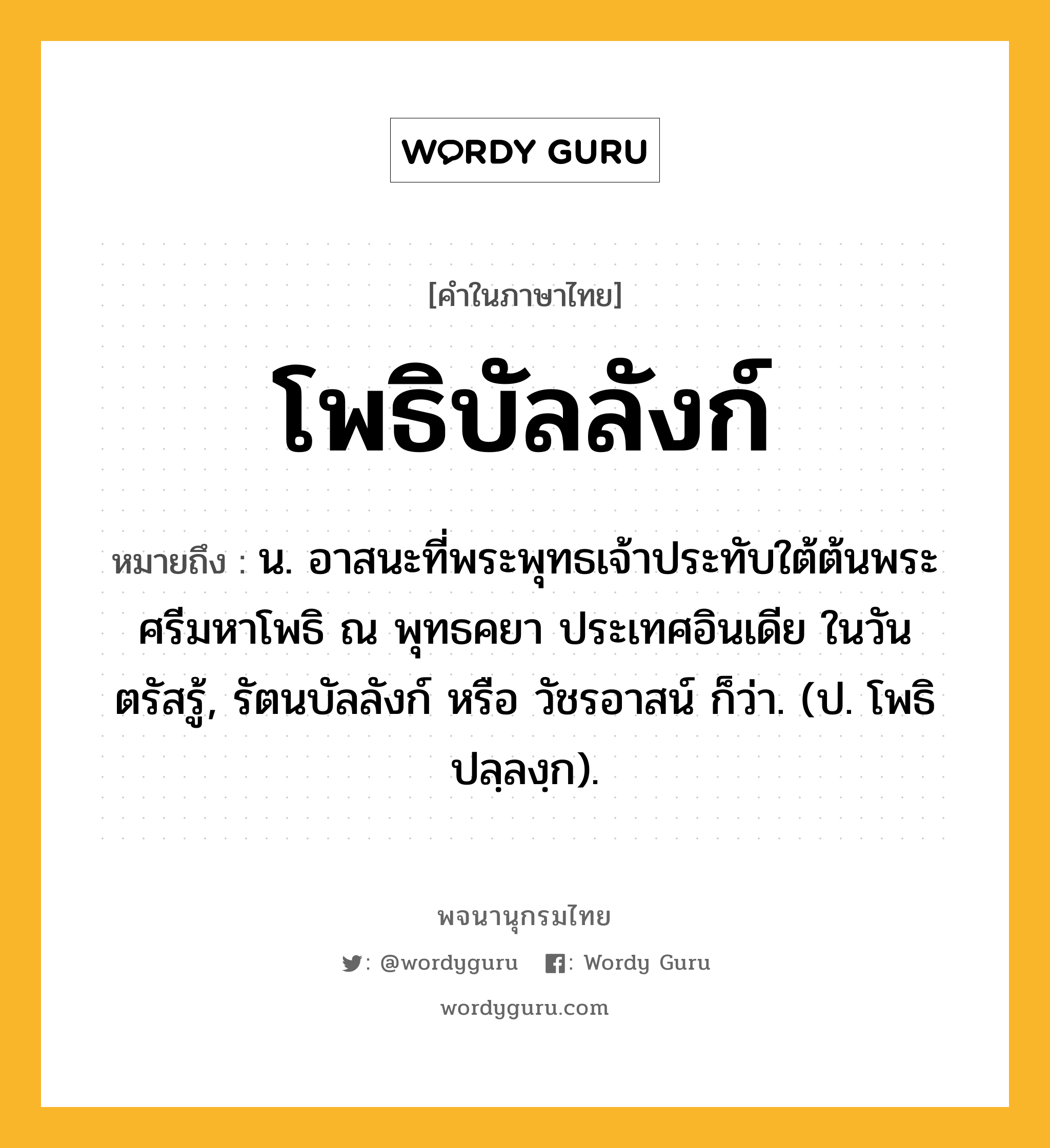 โพธิบัลลังก์ ความหมาย หมายถึงอะไร?, คำในภาษาไทย โพธิบัลลังก์ หมายถึง น. อาสนะที่พระพุทธเจ้าประทับใต้ต้นพระศรีมหาโพธิ ณ พุทธคยา ประเทศอินเดีย ในวันตรัสรู้, รัตนบัลลังก์ หรือ วัชรอาสน์ ก็ว่า. (ป. โพธิปลฺลงฺก).