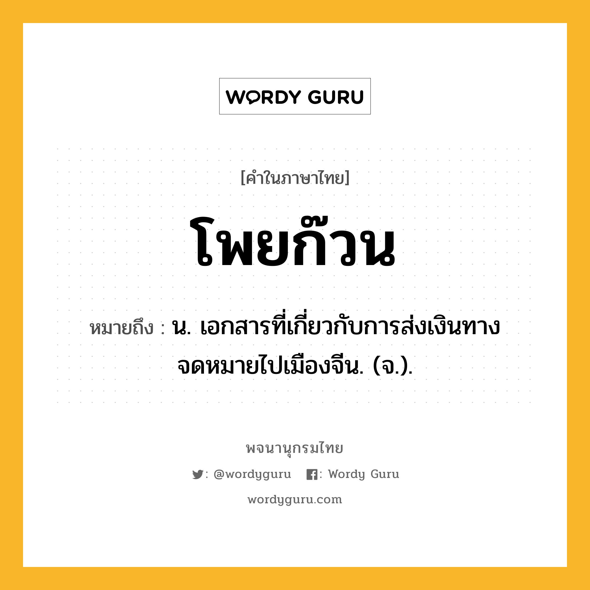 โพยก๊วน หมายถึงอะไร?, คำในภาษาไทย โพยก๊วน หมายถึง น. เอกสารที่เกี่ยวกับการส่งเงินทางจดหมายไปเมืองจีน. (จ.).