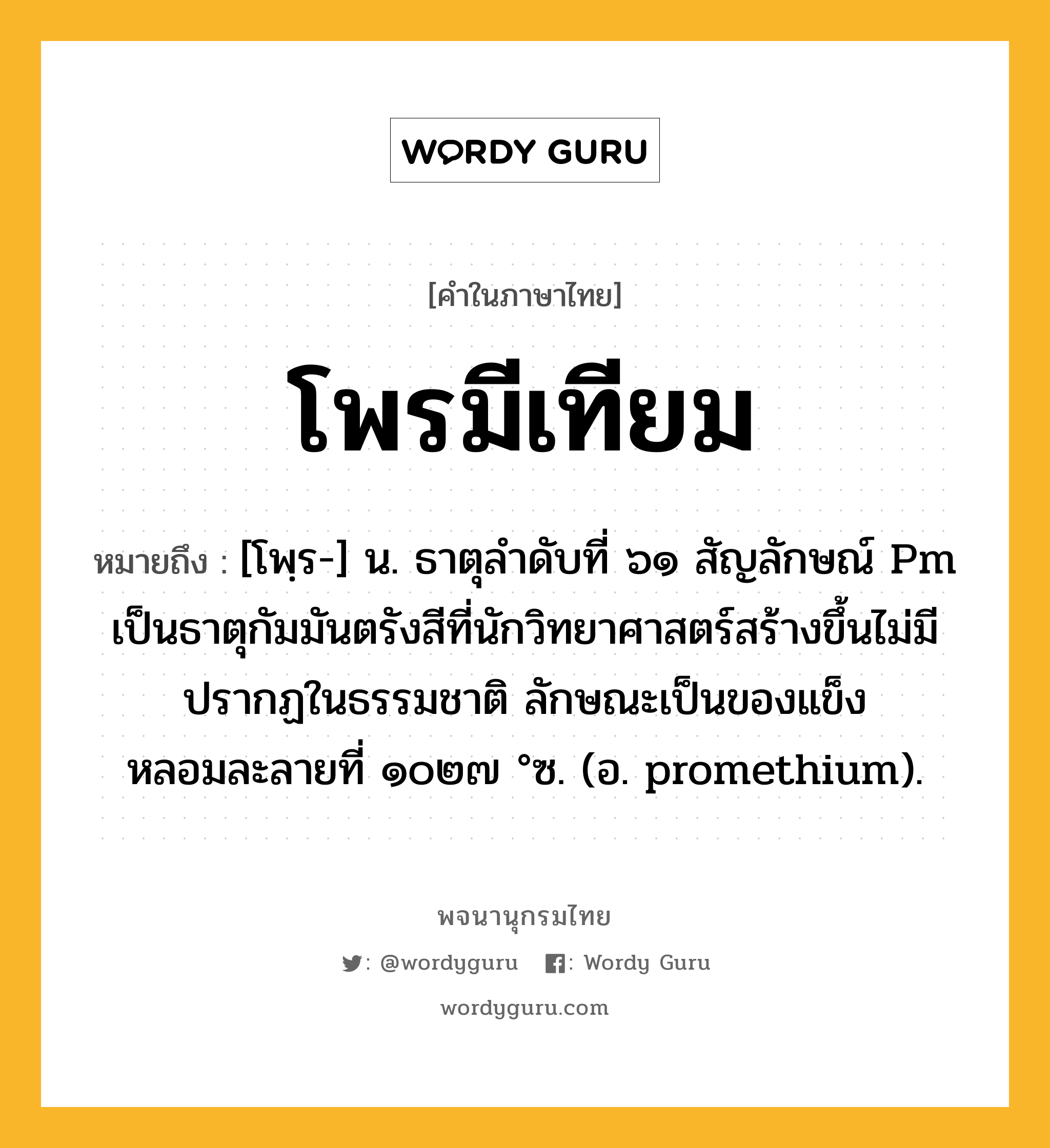 โพรมีเทียม ความหมาย หมายถึงอะไร?, คำในภาษาไทย โพรมีเทียม หมายถึง [โพฺร-] น. ธาตุลําดับที่ ๖๑ สัญลักษณ์ Pm เป็นธาตุกัมมันตรังสีที่นักวิทยาศาสตร์สร้างขึ้นไม่มีปรากฏในธรรมชาติ ลักษณะเป็นของแข็ง หลอมละลายที่ ๑๐๒๗ °ซ. (อ. promethium).