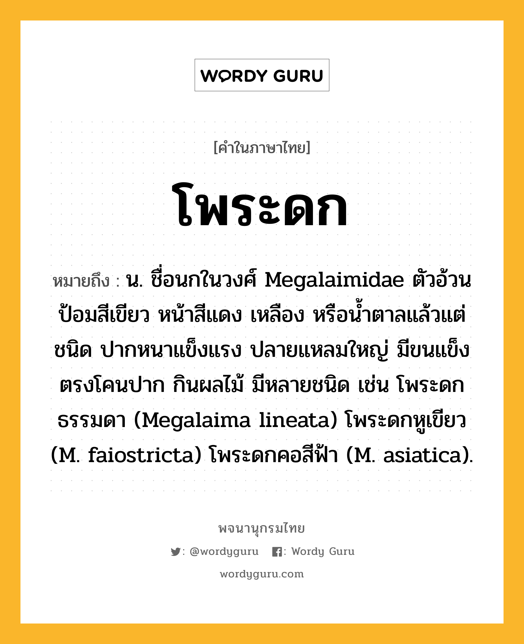 โพระดก หมายถึงอะไร?, คำในภาษาไทย โพระดก หมายถึง น. ชื่อนกในวงศ์ Megalaimidae ตัวอ้วนป้อมสีเขียว หน้าสีแดง เหลือง หรือนํ้าตาลแล้วแต่ชนิด ปากหนาแข็งแรง ปลายแหลมใหญ่ มีขนแข็งตรงโคนปาก กินผลไม้ มีหลายชนิด เช่น โพระดกธรรมดา (Megalaima lineata) โพระดกหูเขียว (M. faiostricta) โพระดกคอสีฟ้า (M. asiatica).