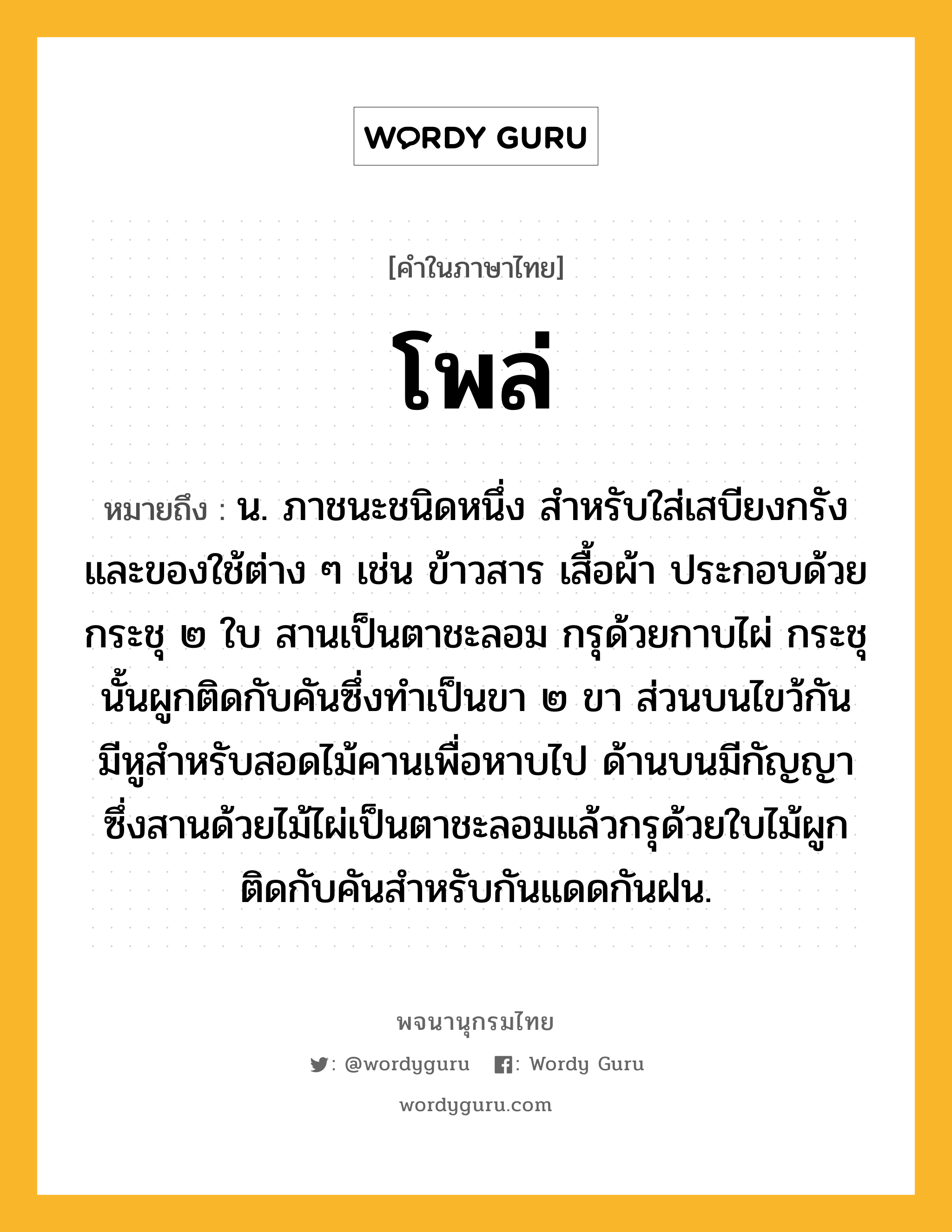 โพล่ หมายถึงอะไร?, คำในภาษาไทย โพล่ หมายถึง น. ภาชนะชนิดหนึ่ง สำหรับใส่เสบียงกรังและของใช้ต่าง ๆ เช่น ข้าวสาร เสื้อผ้า ประกอบด้วยกระชุ ๒ ใบ สานเป็นตาชะลอม กรุด้วยกาบไผ่ กระชุนั้นผูกติดกับคันซึ่งทำเป็นขา ๒ ขา ส่วนบนไขว้กัน มีหูสำหรับสอดไม้คานเพื่อหาบไป ด้านบนมีกัญญาซึ่งสานด้วยไม้ไผ่เป็นตาชะลอมแล้วกรุด้วยใบไม้ผูกติดกับคันสำหรับกันแดดกันฝน.