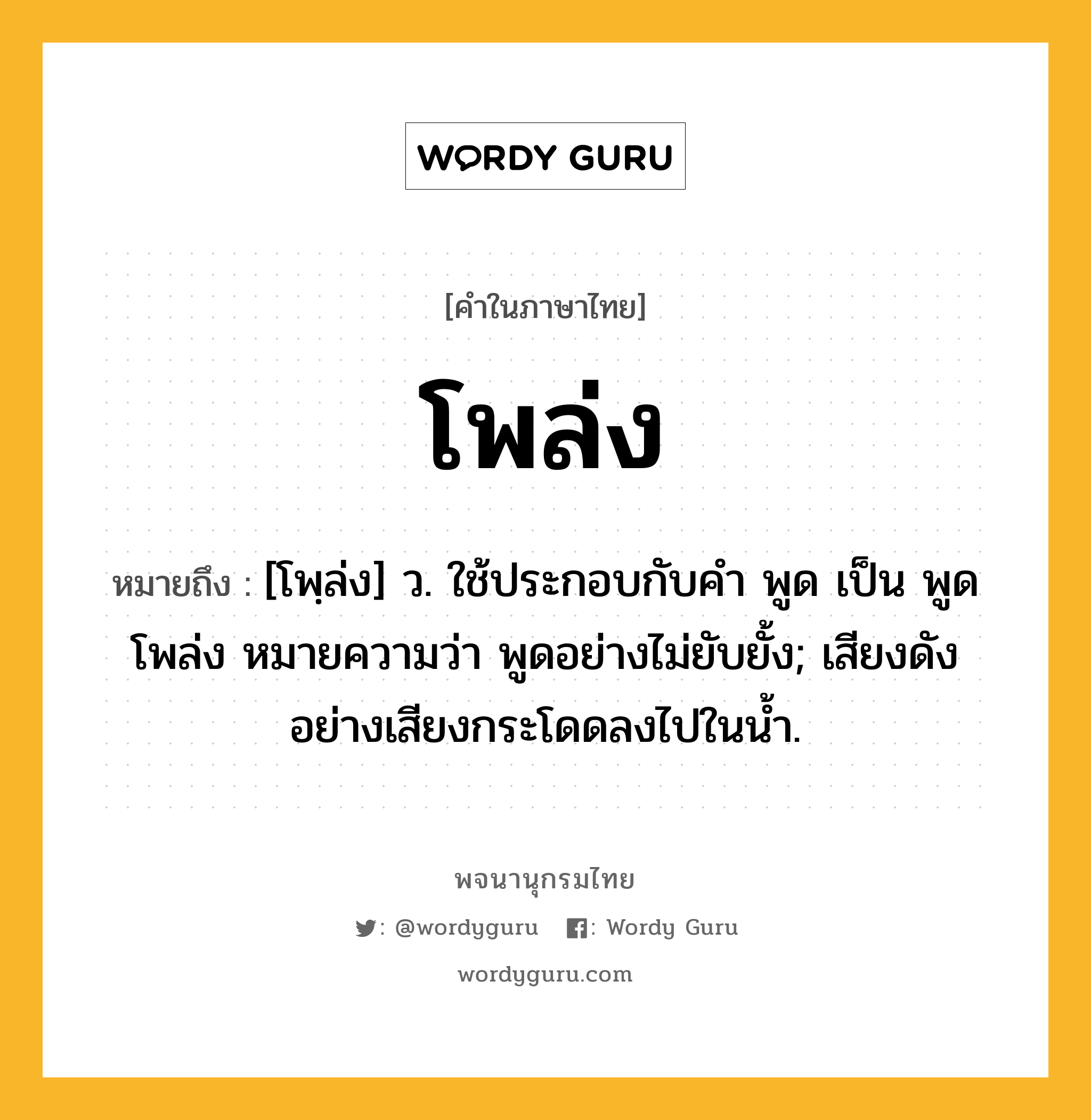 โพล่ง หมายถึงอะไร?, คำในภาษาไทย โพล่ง หมายถึง [โพฺล่ง] ว. ใช้ประกอบกับคํา พูด เป็น พูดโพล่ง หมายความว่า พูดอย่างไม่ยับยั้ง; เสียงดังอย่างเสียงกระโดดลงไปในนํ้า.