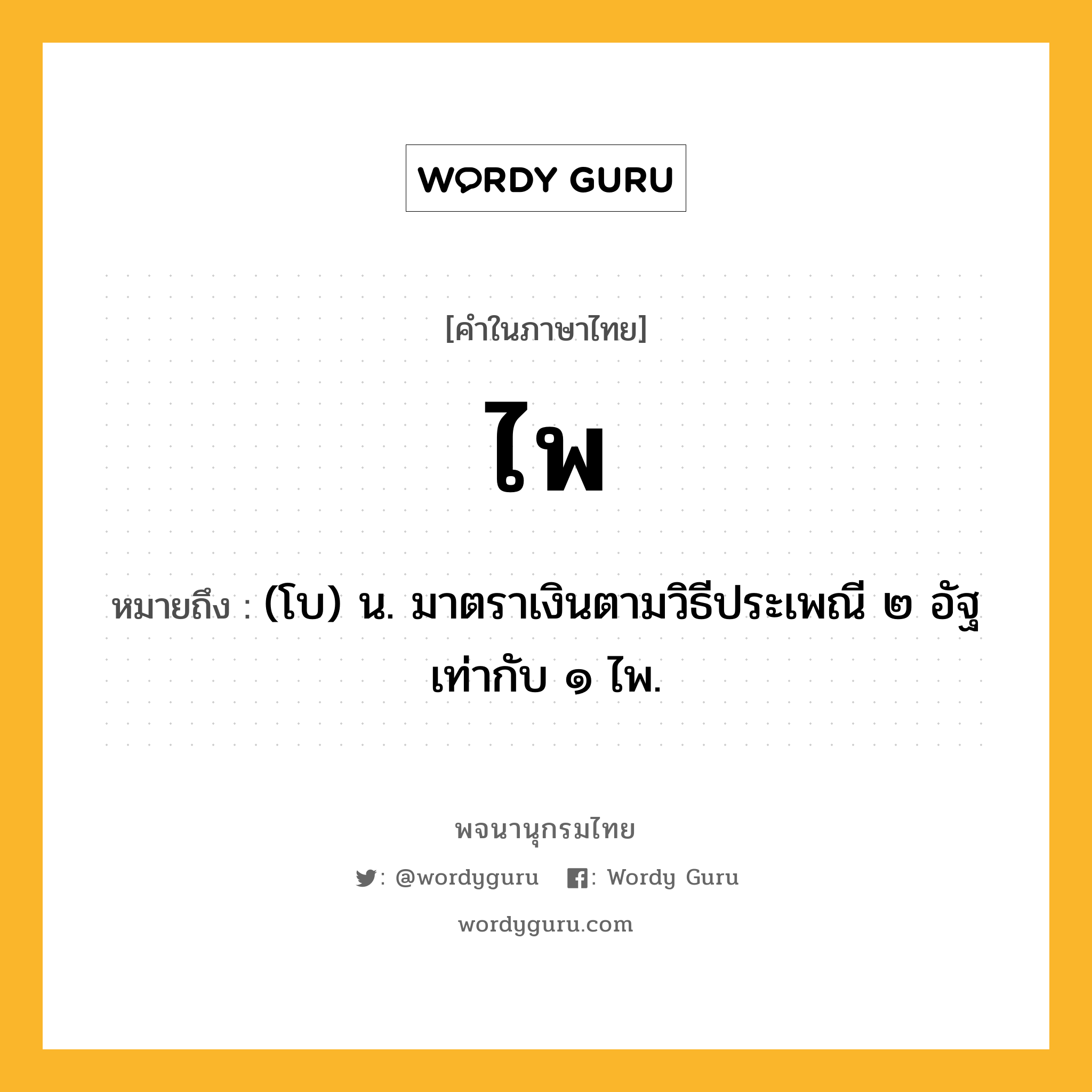 ไพ หมายถึงอะไร?, คำในภาษาไทย ไพ หมายถึง (โบ) น. มาตราเงินตามวิธีประเพณี ๒ อัฐ เท่ากับ ๑ ไพ.