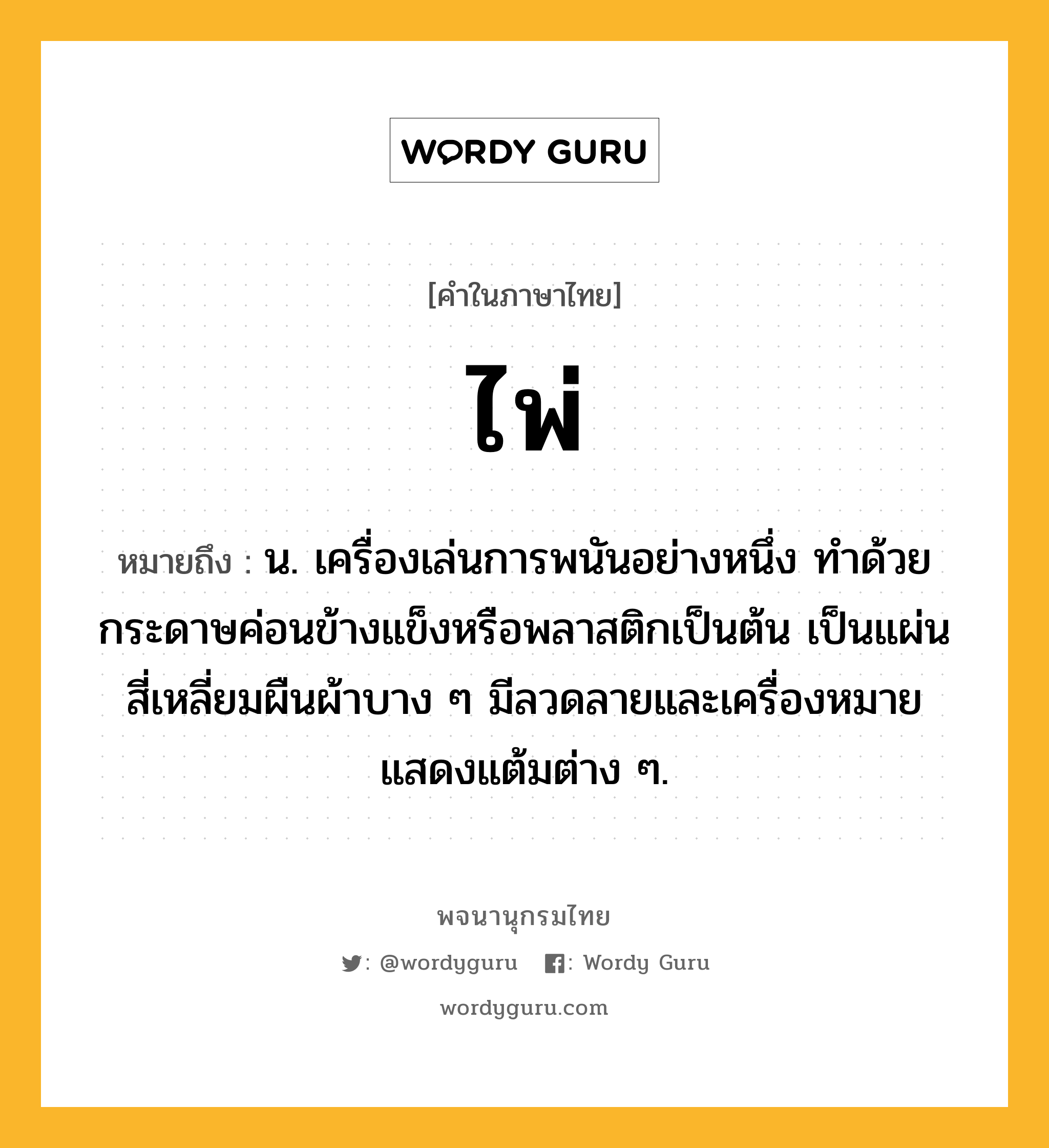 ไพ่ หมายถึงอะไร?, คำในภาษาไทย ไพ่ หมายถึง น. เครื่องเล่นการพนันอย่างหนึ่ง ทำด้วยกระดาษค่อนข้างแข็งหรือพลาสติกเป็นต้น เป็นแผ่นสี่เหลี่ยมผืนผ้าบาง ๆ มีลวดลายและเครื่องหมายแสดงแต้มต่าง ๆ.