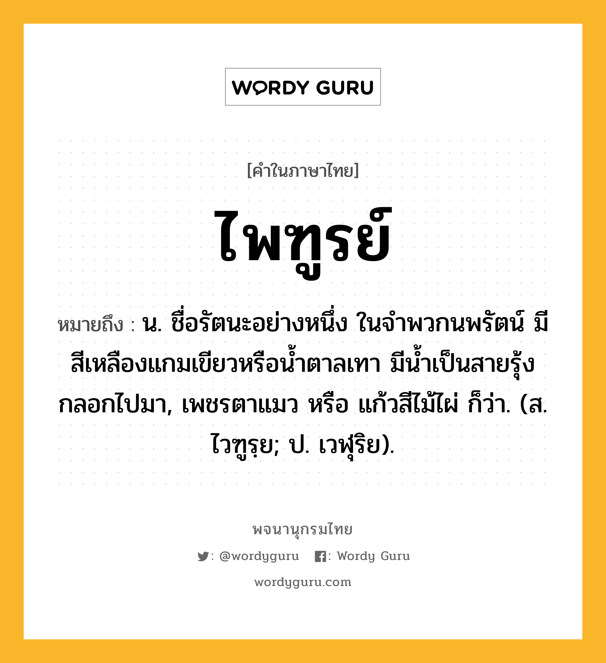 ไพฑูรย์ หมายถึงอะไร?, คำในภาษาไทย ไพฑูรย์ หมายถึง น. ชื่อรัตนะอย่างหนึ่ง ในจําพวกนพรัตน์ มีสีเหลืองแกมเขียวหรือนํ้าตาลเทา มีนํ้าเป็นสายรุ้งกลอกไปมา, เพชรตาแมว หรือ แก้วสีไม้ไผ่ ก็ว่า. (ส. ไวฑูรฺย; ป. เวฬุริย).