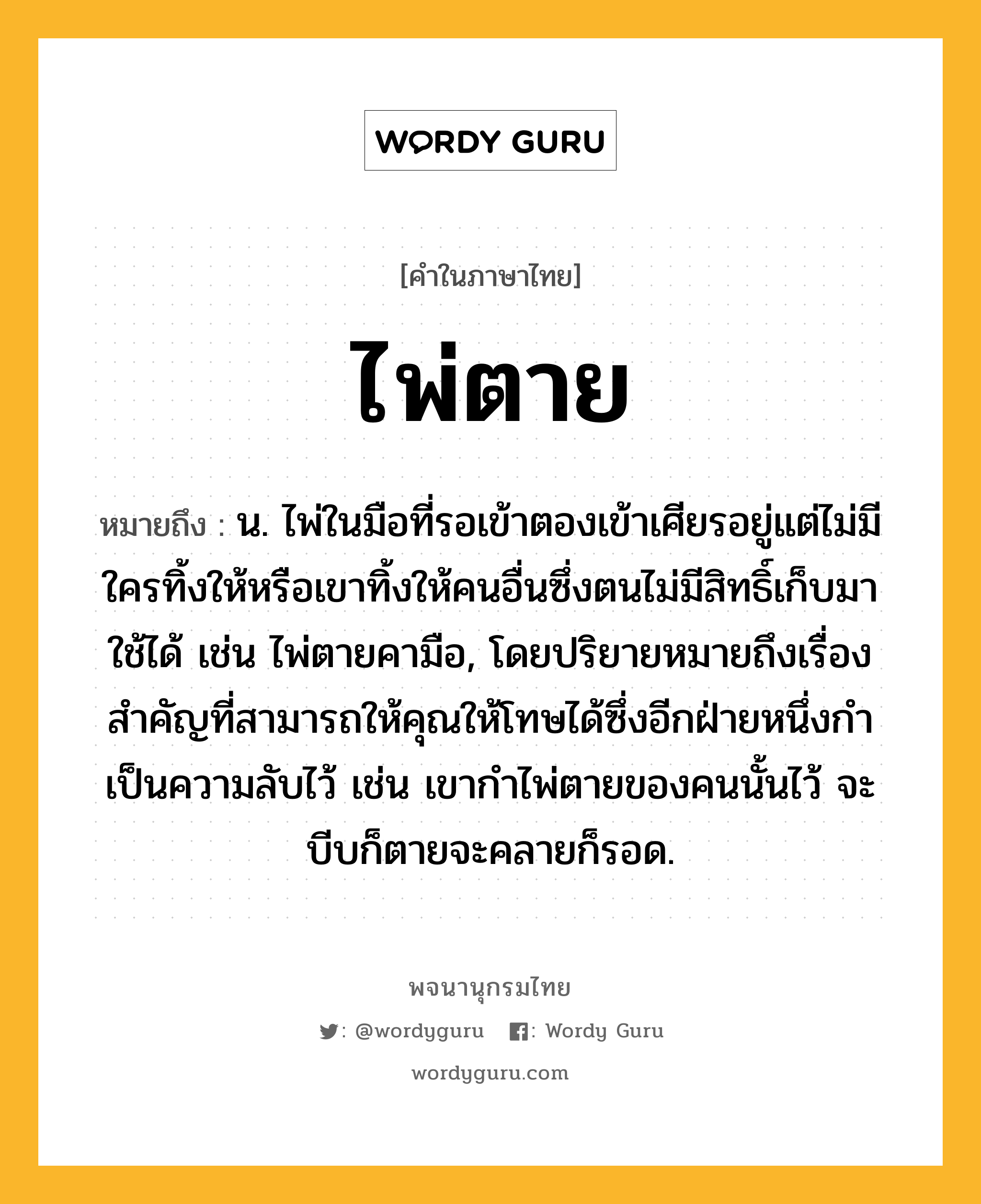 ไพ่ตาย หมายถึงอะไร?, คำในภาษาไทย ไพ่ตาย หมายถึง น. ไพ่ในมือที่รอเข้าตองเข้าเศียรอยู่แต่ไม่มีใครทิ้งให้หรือเขาทิ้งให้คนอื่นซึ่งตนไม่มีสิทธิ์เก็บมาใช้ได้ เช่น ไพ่ตายคามือ, โดยปริยายหมายถึงเรื่องสำคัญที่สามารถให้คุณให้โทษได้ซึ่งอีกฝ่ายหนึ่งกำเป็นความลับไว้ เช่น เขากำไพ่ตายของคนนั้นไว้ จะบีบก็ตายจะคลายก็รอด.