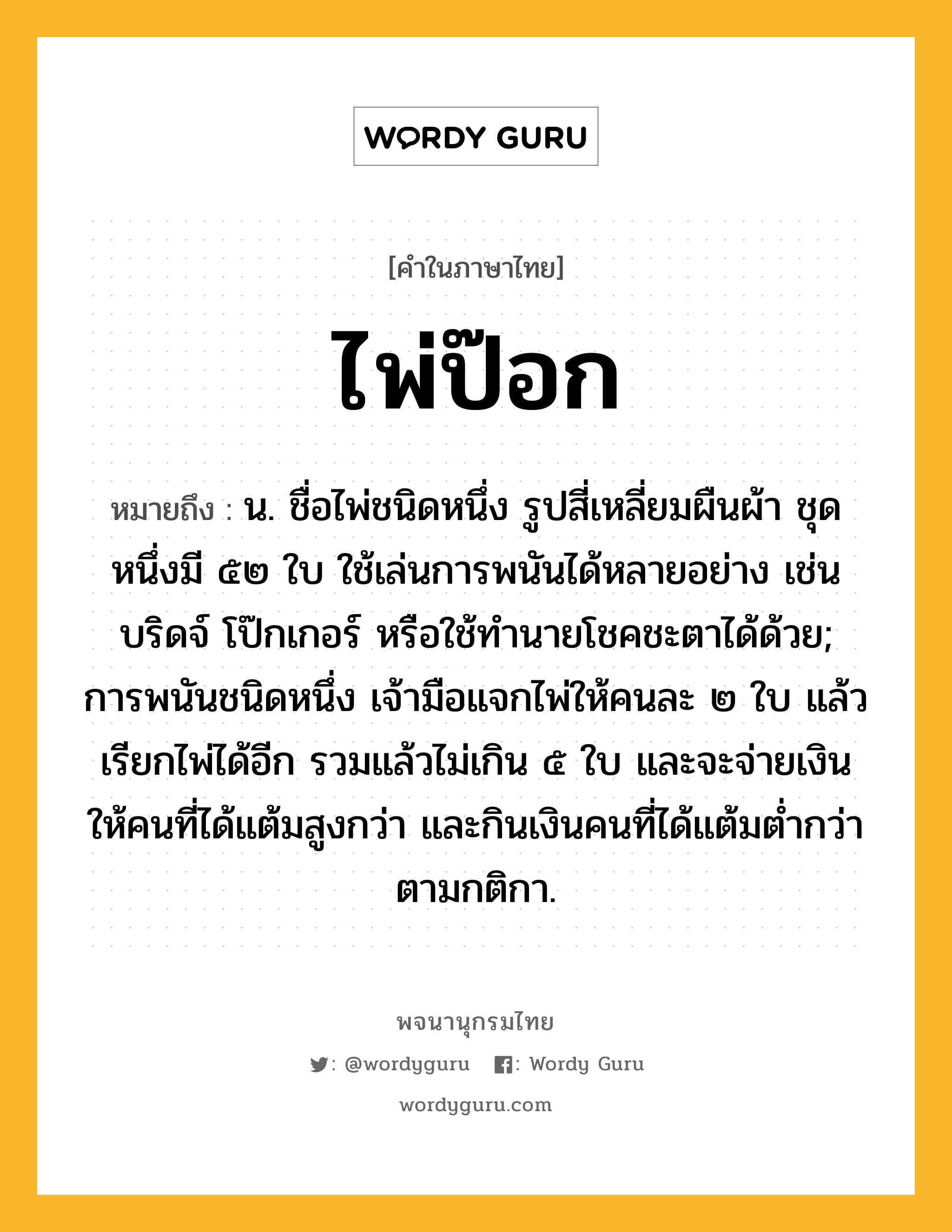 ไพ่ป๊อก หมายถึงอะไร?, คำในภาษาไทย ไพ่ป๊อก หมายถึง น. ชื่อไพ่ชนิดหนึ่ง รูปสี่เหลี่ยมผืนผ้า ชุดหนึ่งมี ๕๒ ใบ ใช้เล่นการพนันได้หลายอย่าง เช่น บริดจ์ โป๊กเกอร์ หรือใช้ทํานายโชคชะตาได้ด้วย; การพนันชนิดหนึ่ง เจ้ามือแจกไพ่ให้คนละ ๒ ใบ แล้วเรียกไพ่ได้อีก รวมแล้วไม่เกิน ๕ ใบ และจะจ่ายเงินให้คนที่ได้แต้มสูงกว่า และกินเงินคนที่ได้แต้มตํ่ากว่าตามกติกา.