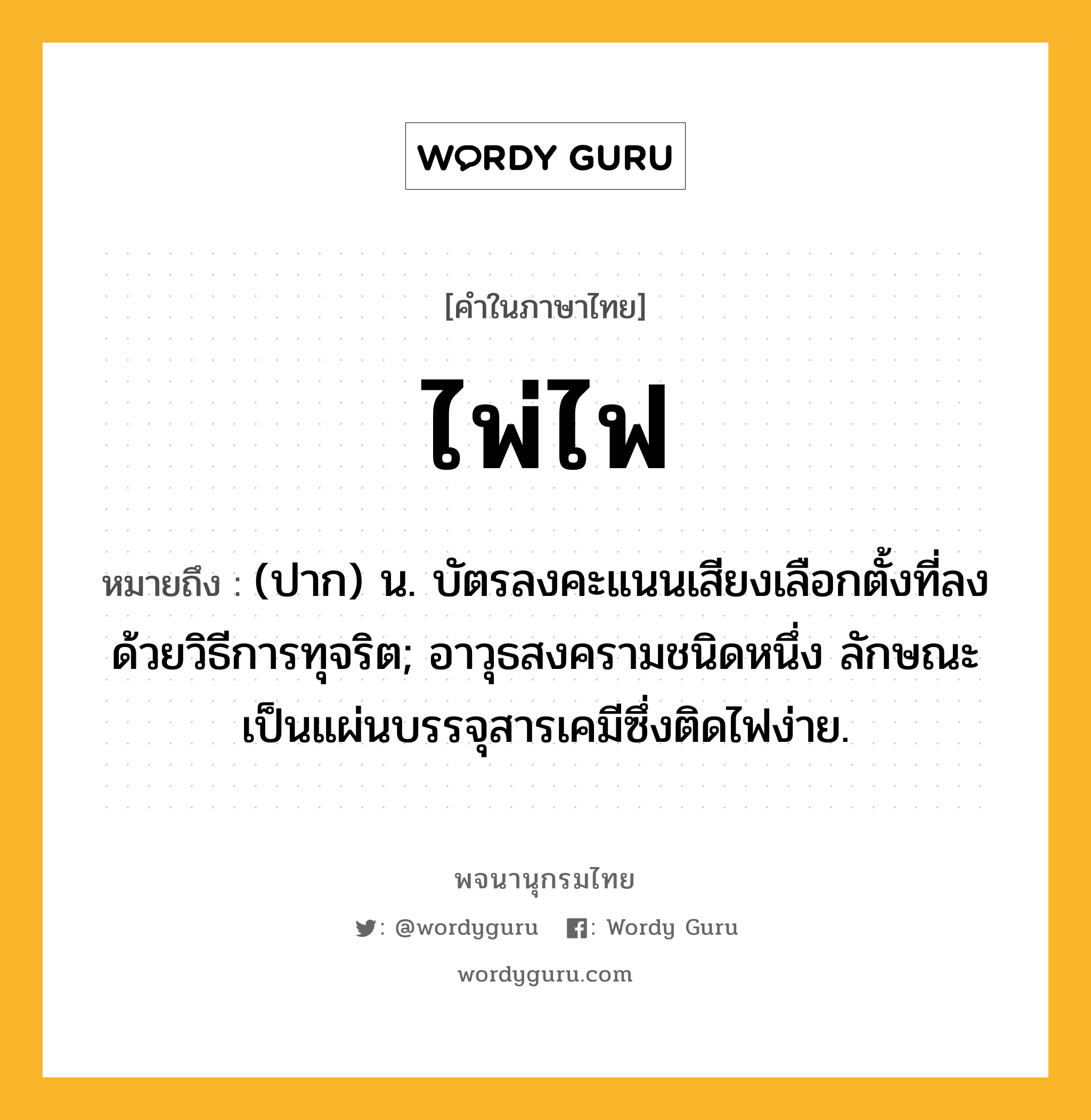 ไพ่ไฟ ความหมาย หมายถึงอะไร?, คำในภาษาไทย ไพ่ไฟ หมายถึง (ปาก) น. บัตรลงคะแนนเสียงเลือกตั้งที่ลงด้วยวิธีการทุจริต; อาวุธสงครามชนิดหนึ่ง ลักษณะเป็นแผ่นบรรจุสารเคมีซึ่งติดไฟง่าย.