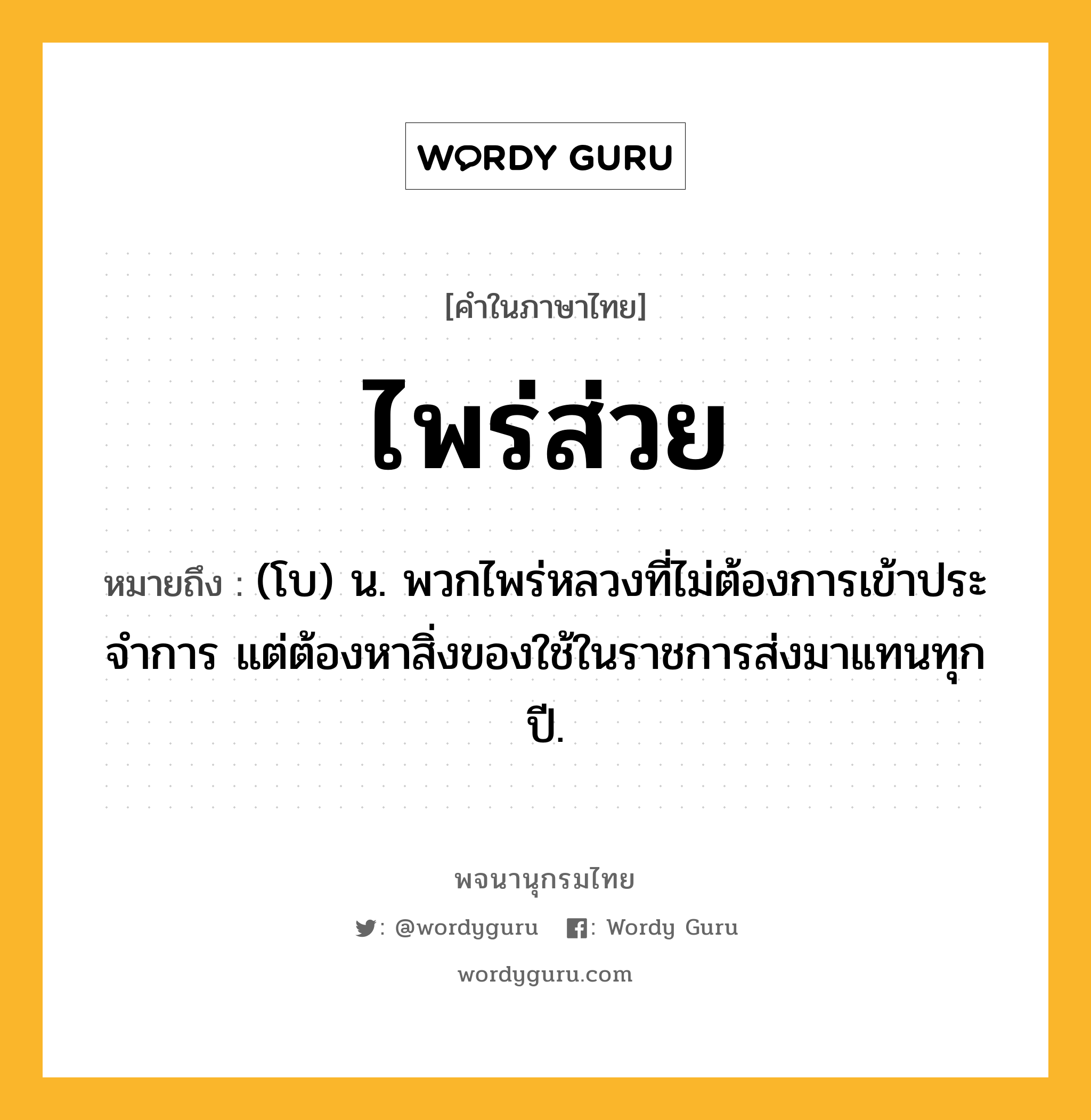 ไพร่ส่วย หมายถึงอะไร?, คำในภาษาไทย ไพร่ส่วย หมายถึง (โบ) น. พวกไพร่หลวงที่ไม่ต้องการเข้าประจําการ แต่ต้องหาสิ่งของใช้ในราชการส่งมาแทนทุกปี.