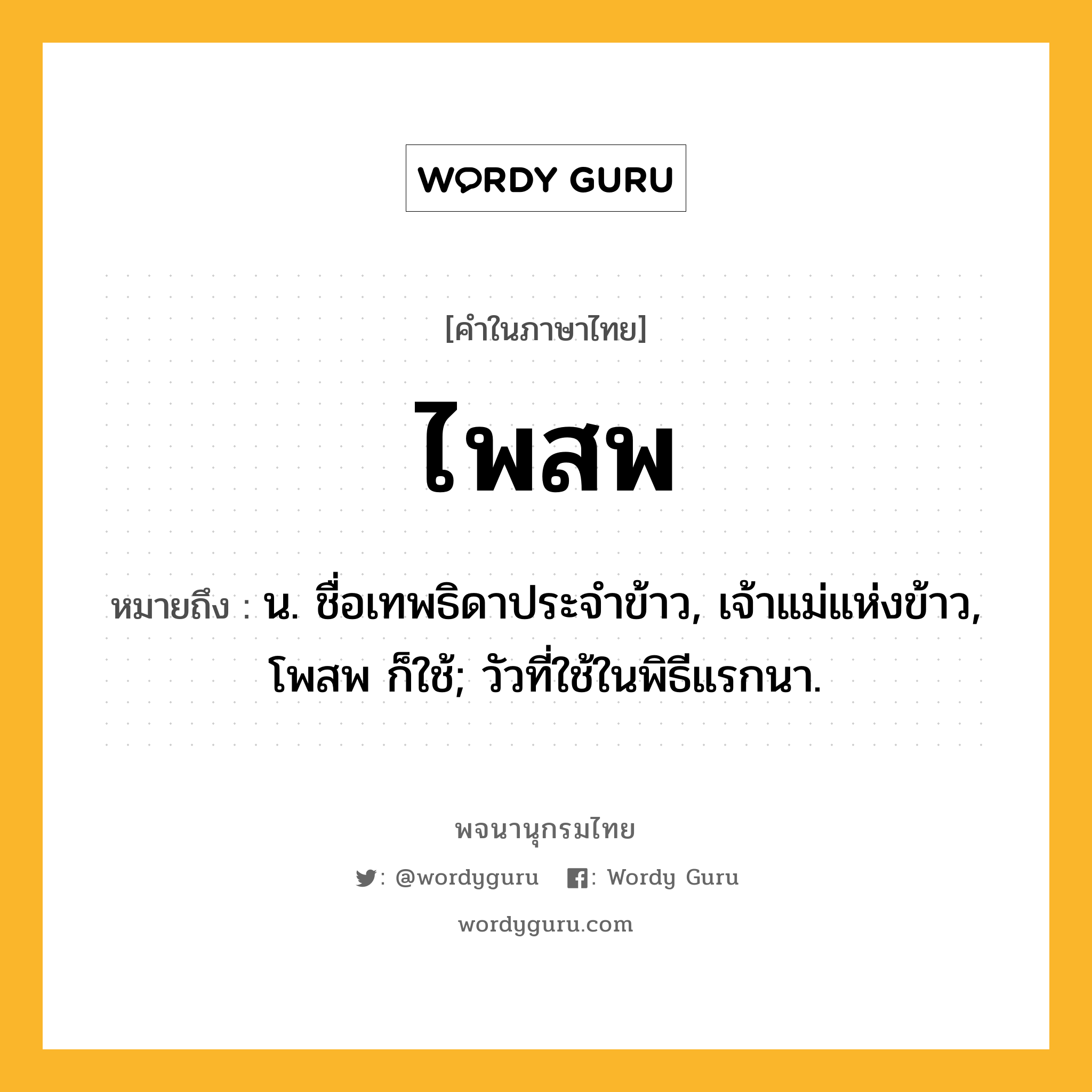 ไพสพ หมายถึงอะไร?, คำในภาษาไทย ไพสพ หมายถึง น. ชื่อเทพธิดาประจําข้าว, เจ้าแม่แห่งข้าว, โพสพ ก็ใช้; วัวที่ใช้ในพิธีแรกนา.