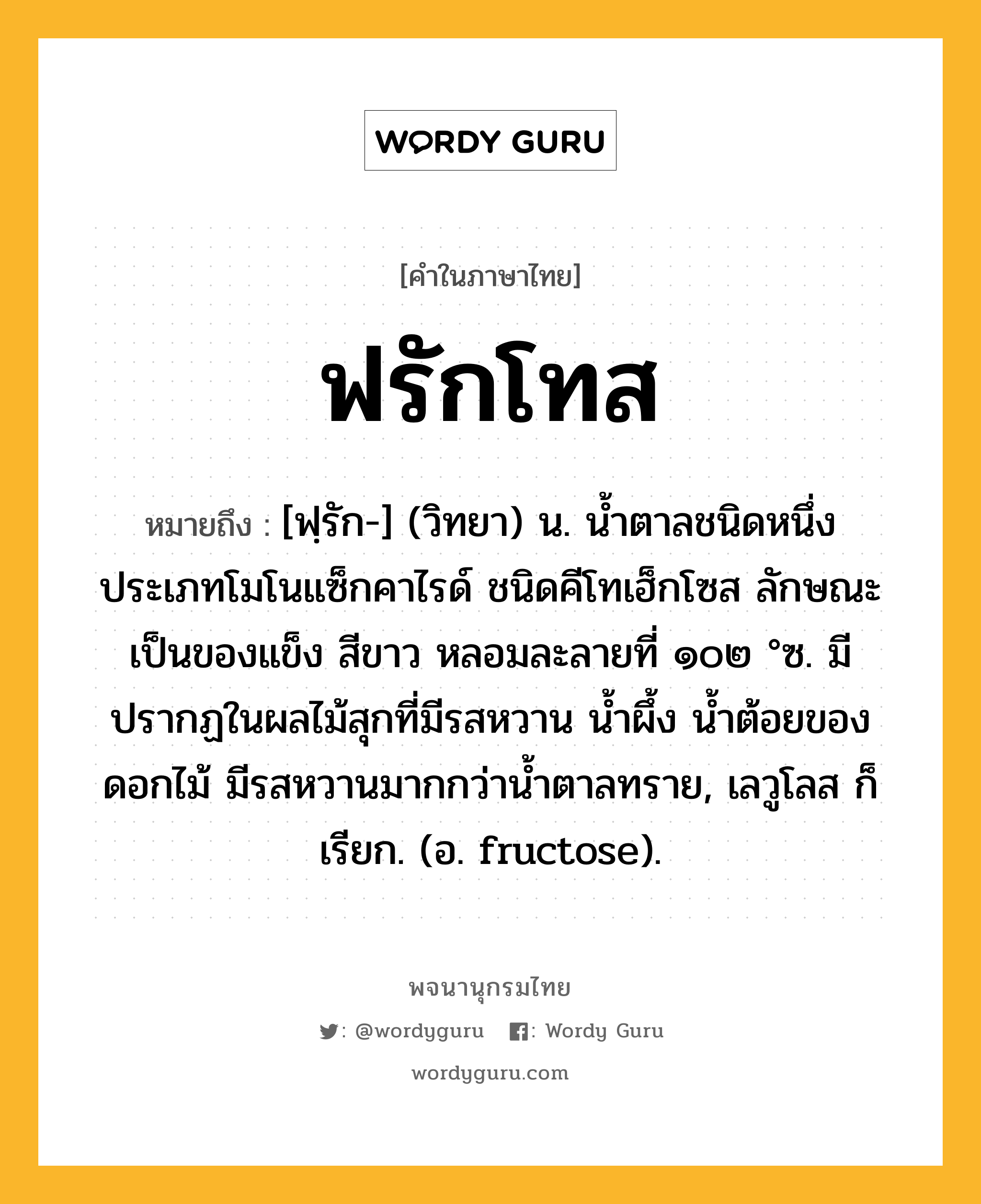 ฟรักโทส ความหมาย หมายถึงอะไร?, คำในภาษาไทย ฟรักโทส หมายถึง [ฟฺรัก-] (วิทยา) น. นํ้าตาลชนิดหนึ่ง ประเภทโมโนแซ็กคาไรด์ ชนิดคีโทเฮ็กโซส ลักษณะเป็นของแข็ง สีขาว หลอมละลายที่ ๑๐๒ °ซ. มีปรากฏในผลไม้สุกที่มีรสหวาน นํ้าผึ้ง นํ้าต้อยของดอกไม้ มีรสหวานมากกว่านํ้าตาลทราย, เลวูโลส ก็เรียก. (อ. fructose).