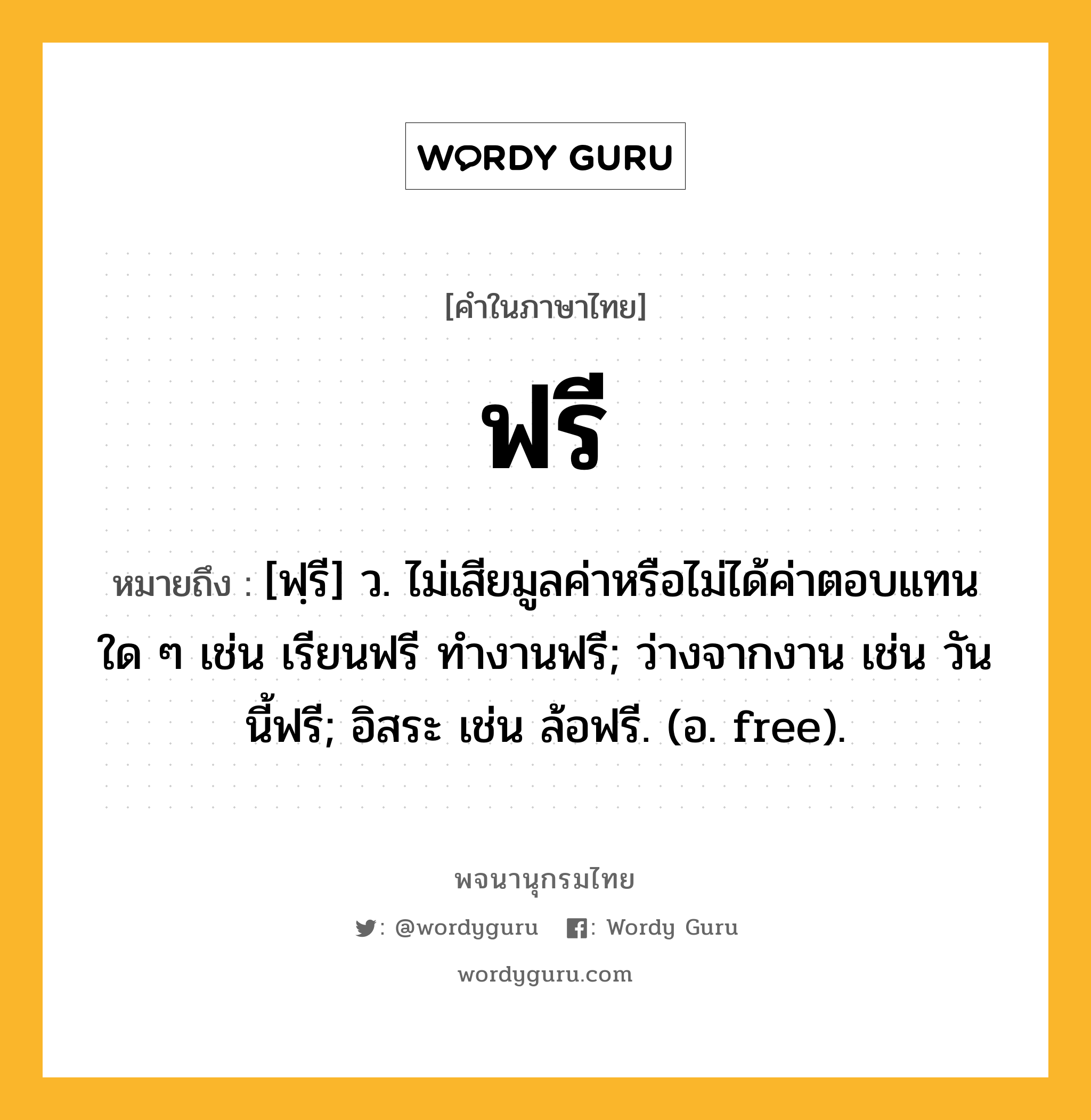 ฟรี หมายถึงอะไร?, คำในภาษาไทย ฟรี หมายถึง [ฟฺรี] ว. ไม่เสียมูลค่าหรือไม่ได้ค่าตอบแทนใด ๆ เช่น เรียนฟรี ทํางานฟรี; ว่างจากงาน เช่น วันนี้ฟรี; อิสระ เช่น ล้อฟรี. (อ. free).