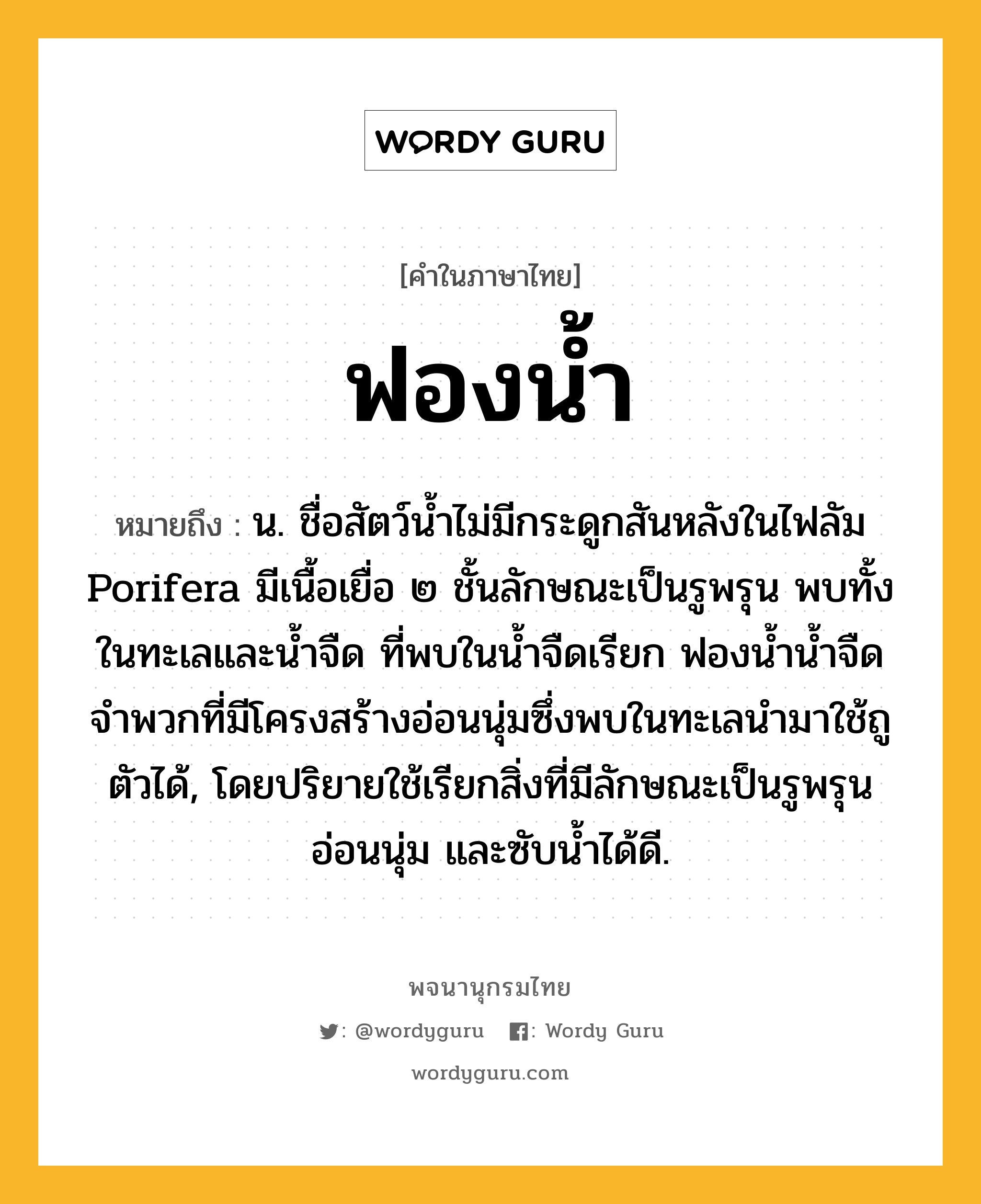 ฟองน้ำ ความหมาย หมายถึงอะไร?, คำในภาษาไทย ฟองน้ำ หมายถึง น. ชื่อสัตว์นํ้าไม่มีกระดูกสันหลังในไฟลัม Porifera มีเนื้อเยื่อ ๒ ชั้นลักษณะเป็นรูพรุน พบทั้งในทะเลและนํ้าจืด ที่พบในนํ้าจืดเรียก ฟองนํ้านํ้าจืด จําพวกที่มีโครงสร้างอ่อนนุ่มซึ่งพบในทะเลนํามาใช้ถูตัวได้, โดยปริยายใช้เรียกสิ่งที่มีลักษณะเป็นรูพรุนอ่อนนุ่ม และซับนํ้าได้ดี.