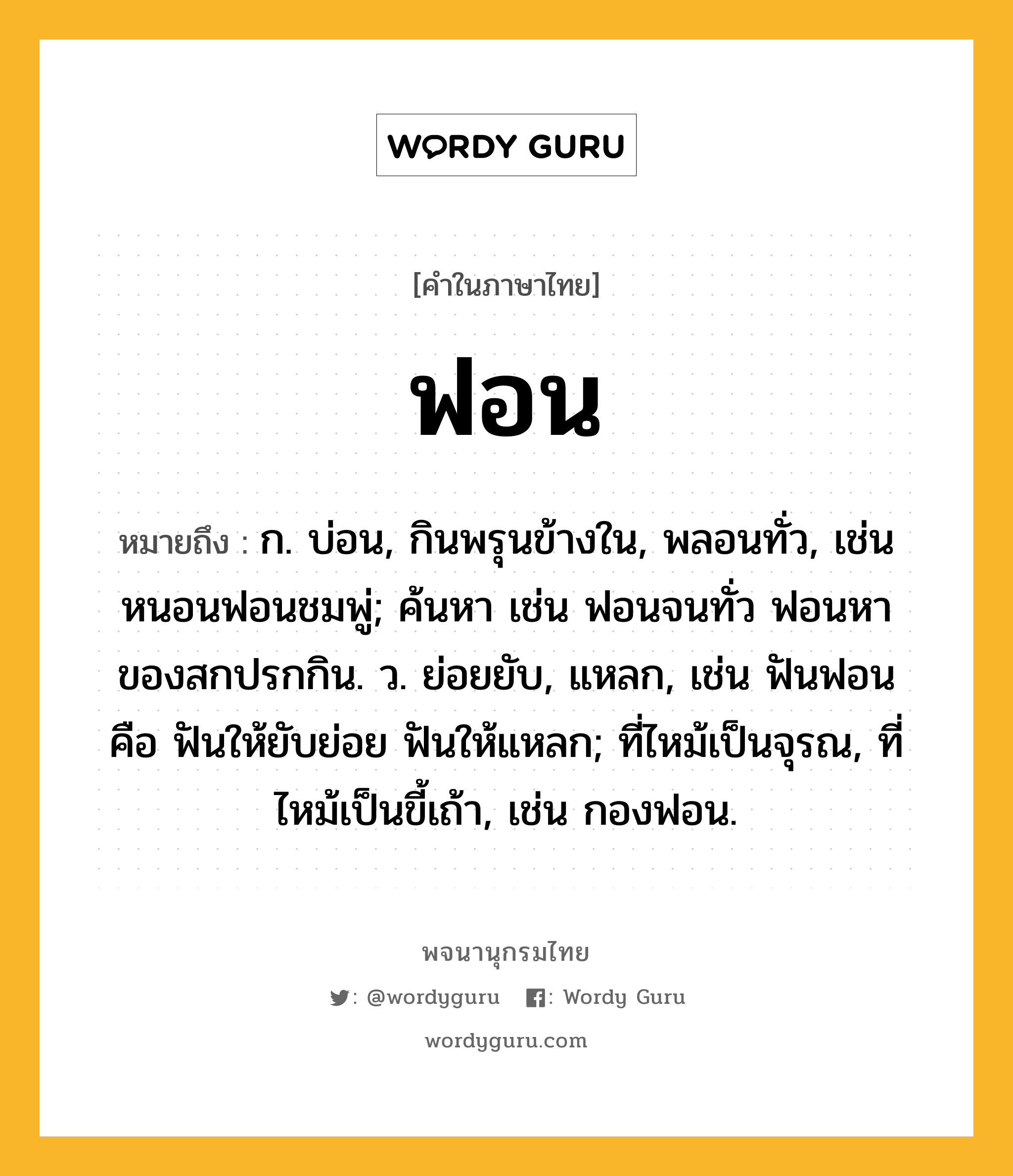 ฟอน หมายถึงอะไร?, คำในภาษาไทย ฟอน หมายถึง ก. บ่อน, กินพรุนข้างใน, พลอนทั่ว, เช่น หนอนฟอนชมพู่; ค้นหา เช่น ฟอนจนทั่ว ฟอนหาของสกปรกกิน. ว. ย่อยยับ, แหลก, เช่น ฟันฟอน คือ ฟันให้ยับย่อย ฟันให้แหลก; ที่ไหม้เป็นจุรณ, ที่ไหม้เป็นขี้เถ้า, เช่น กองฟอน.