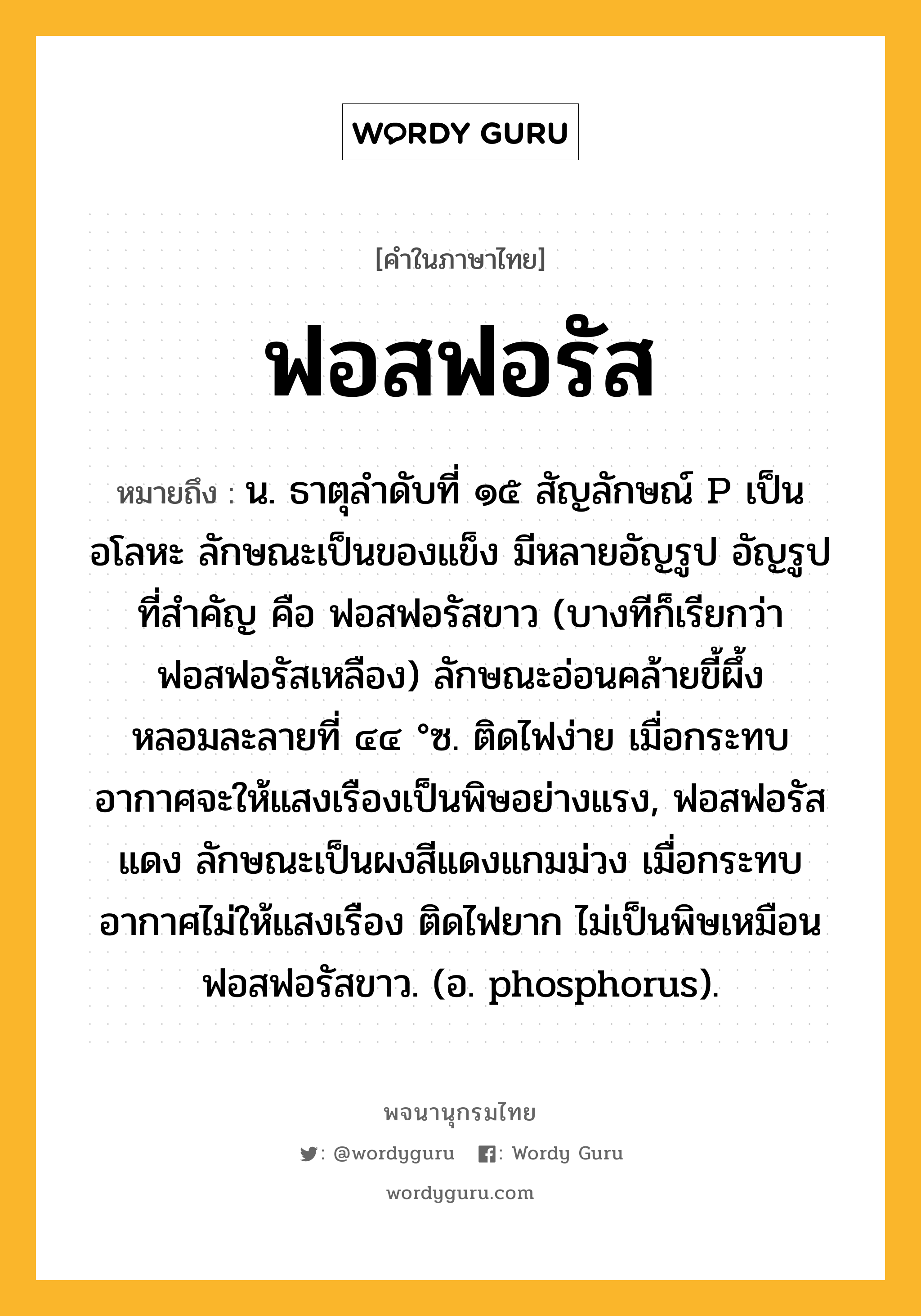 ฟอสฟอรัส ความหมาย หมายถึงอะไร?, คำในภาษาไทย ฟอสฟอรัส หมายถึง น. ธาตุลําดับที่ ๑๕ สัญลักษณ์ P เป็นอโลหะ ลักษณะเป็นของแข็ง มีหลายอัญรูป อัญรูปที่สําคัญ คือ ฟอสฟอรัสขาว (บางทีก็เรียกว่า ฟอสฟอรัสเหลือง) ลักษณะอ่อนคล้ายขี้ผึ้ง หลอมละลายที่ ๔๔ °ซ. ติดไฟง่าย เมื่อกระทบอากาศจะให้แสงเรืองเป็นพิษอย่างแรง, ฟอสฟอรัสแดง ลักษณะเป็นผงสีแดงแกมม่วง เมื่อกระทบอากาศไม่ให้แสงเรือง ติดไฟยาก ไม่เป็นพิษเหมือนฟอสฟอรัสขาว. (อ. phosphorus).