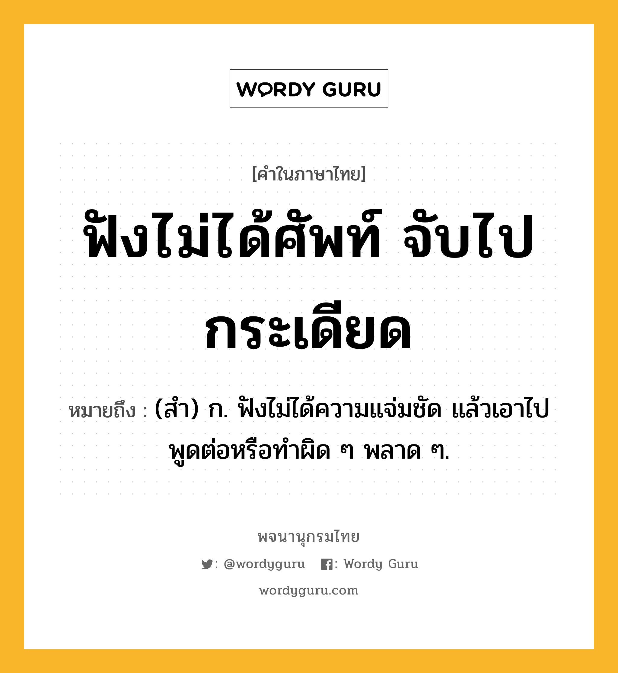 ฟังไม่ได้ศัพท์ จับไปกระเดียด หมายถึงอะไร?, คำในภาษาไทย ฟังไม่ได้ศัพท์ จับไปกระเดียด หมายถึง (สํา) ก. ฟังไม่ได้ความแจ่มชัด แล้วเอาไปพูดต่อหรือทําผิด ๆ พลาด ๆ.