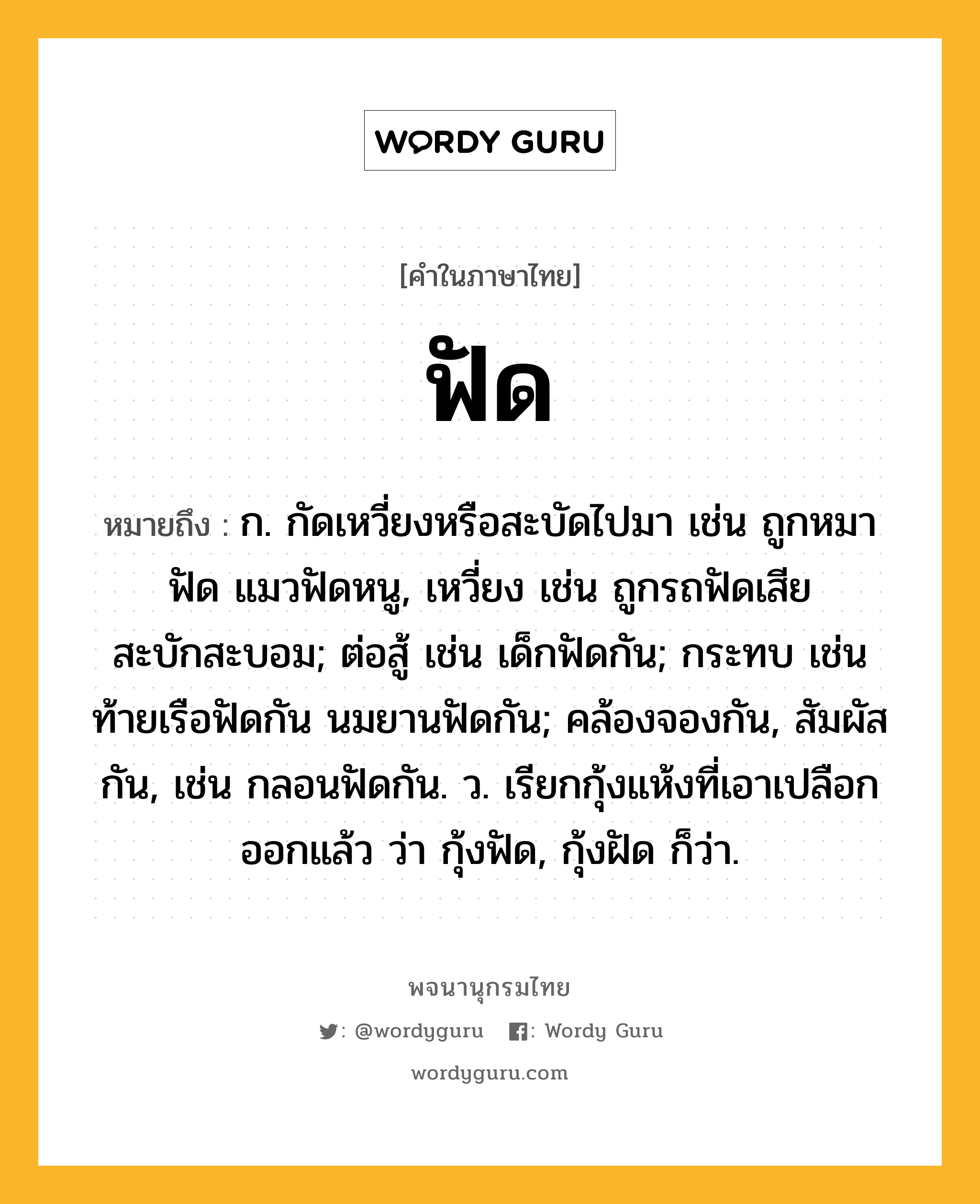 ฟัด หมายถึงอะไร?, คำในภาษาไทย ฟัด หมายถึง ก. กัดเหวี่ยงหรือสะบัดไปมา เช่น ถูกหมาฟัด แมวฟัดหนู, เหวี่ยง เช่น ถูกรถฟัดเสียสะบักสะบอม; ต่อสู้ เช่น เด็กฟัดกัน; กระทบ เช่น ท้ายเรือฟัดกัน นมยานฟัดกัน; คล้องจองกัน, สัมผัสกัน, เช่น กลอนฟัดกัน. ว. เรียกกุ้งแห้งที่เอาเปลือกออกแล้ว ว่า กุ้งฟัด, กุ้งฝัด ก็ว่า.