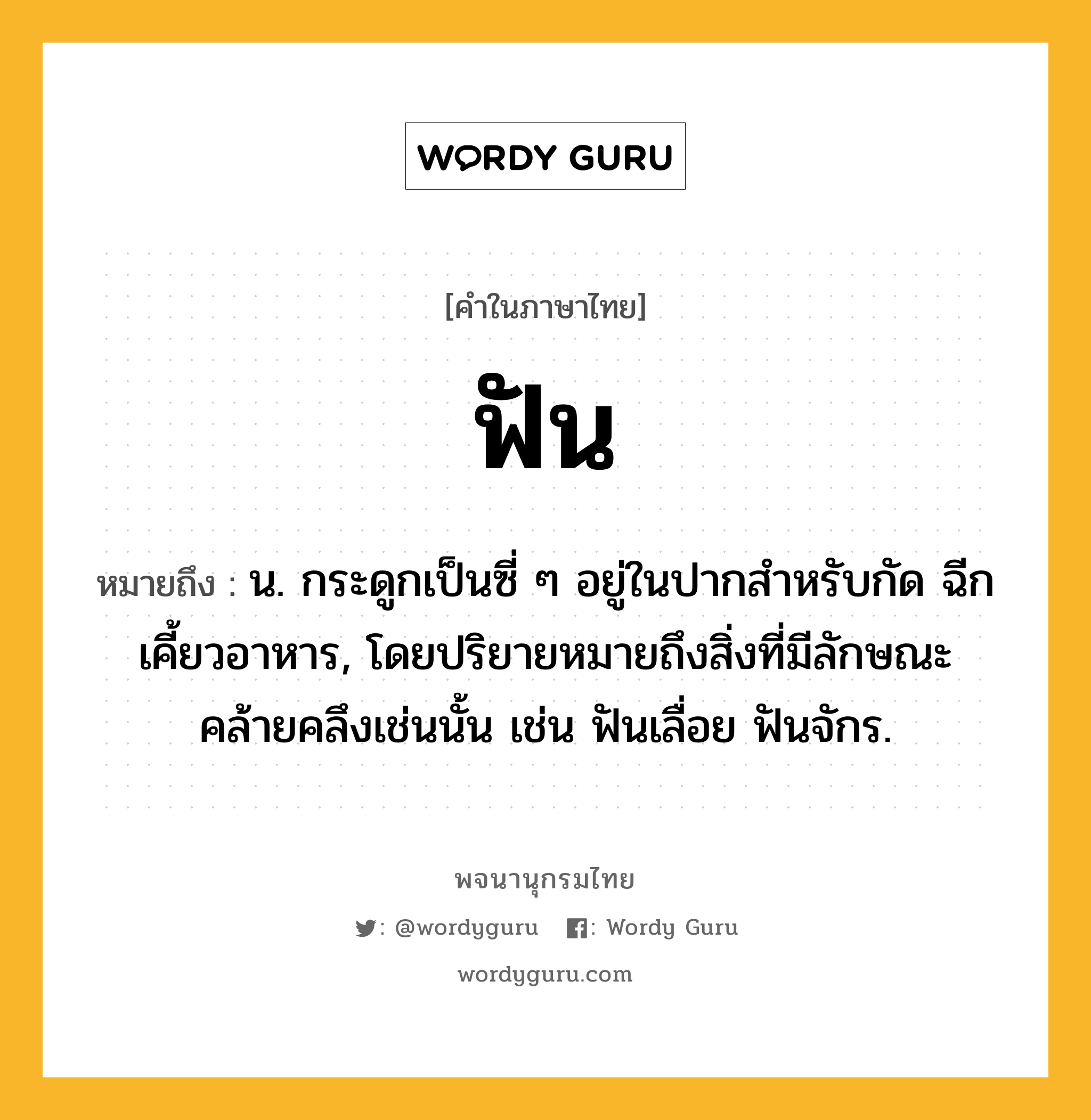 ฟัน หมายถึงอะไร?, คำในภาษาไทย ฟัน หมายถึง น. กระดูกเป็นซี่ ๆ อยู่ในปากสําหรับกัด ฉีกเคี้ยวอาหาร, โดยปริยายหมายถึงสิ่งที่มีลักษณะคล้ายคลึงเช่นนั้น เช่น ฟันเลื่อย ฟันจักร.