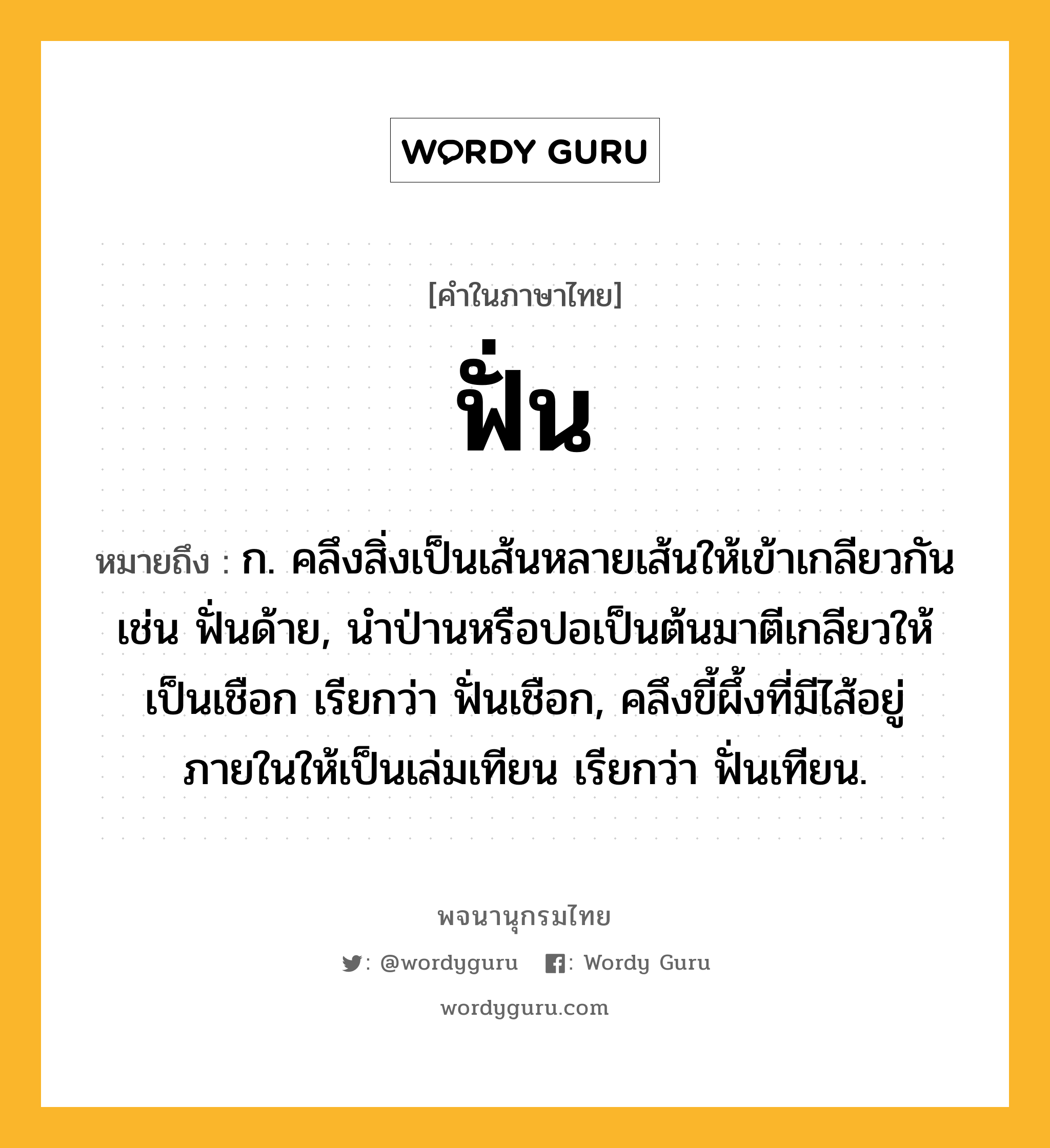 ฟั่น หมายถึงอะไร?, คำในภาษาไทย ฟั่น หมายถึง ก. คลึงสิ่งเป็นเส้นหลายเส้นให้เข้าเกลียวกัน เช่น ฟั่นด้าย, นำป่านหรือปอเป็นต้นมาตีเกลียวให้เป็นเชือก เรียกว่า ฟั่นเชือก, คลึงขี้ผึ้งที่มีไส้อยู่ภายในให้เป็นเล่มเทียน เรียกว่า ฟั่นเทียน.