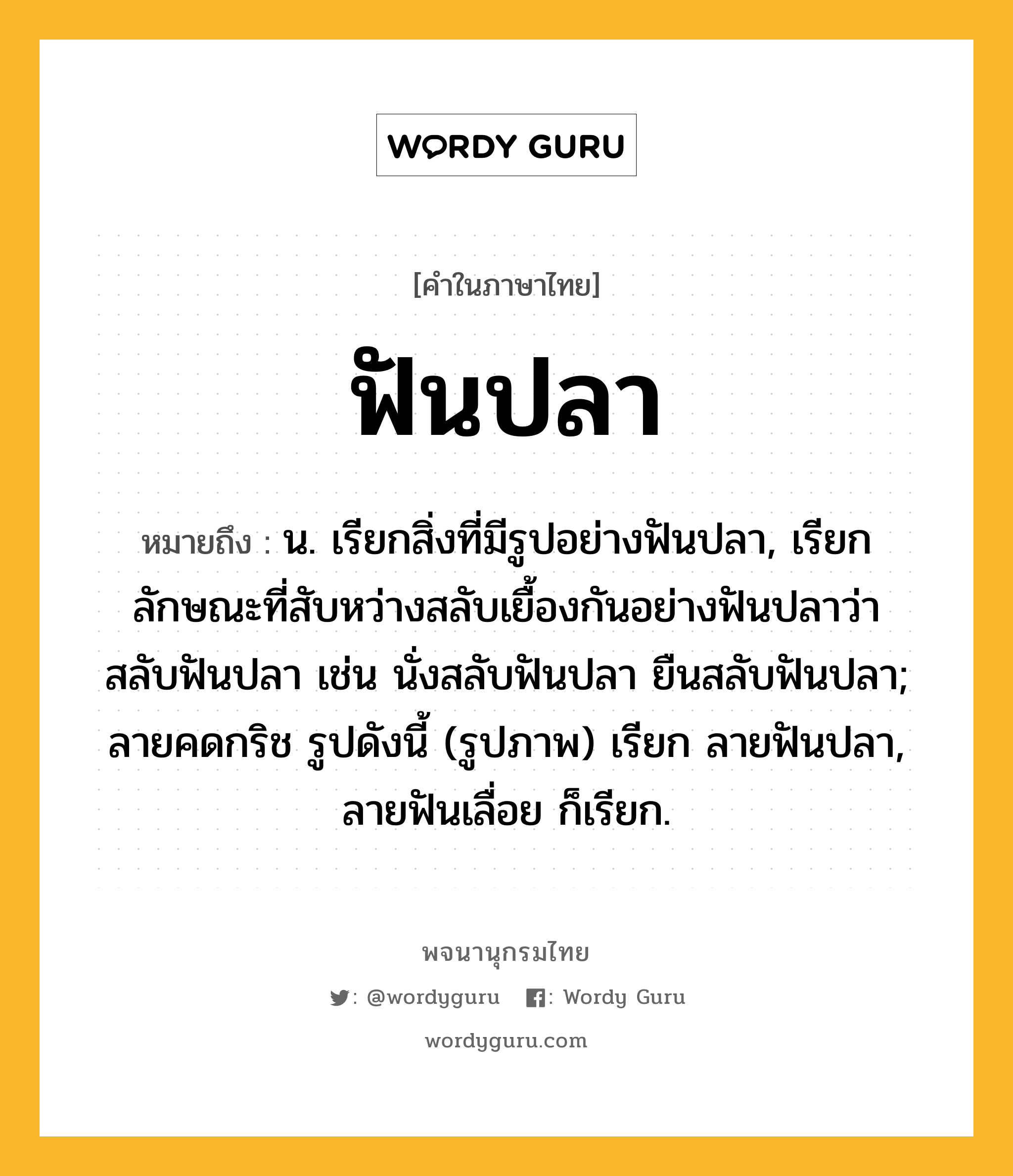 ฟันปลา หมายถึงอะไร?, คำในภาษาไทย ฟันปลา หมายถึง น. เรียกสิ่งที่มีรูปอย่างฟันปลา, เรียกลักษณะที่สับหว่างสลับเยื้องกันอย่างฟันปลาว่า สลับฟันปลา เช่น นั่งสลับฟันปลา ยืนสลับฟันปลา; ลายคดกริช รูปดังนี้ (รูปภาพ) เรียก ลายฟันปลา, ลายฟันเลื่อย ก็เรียก.