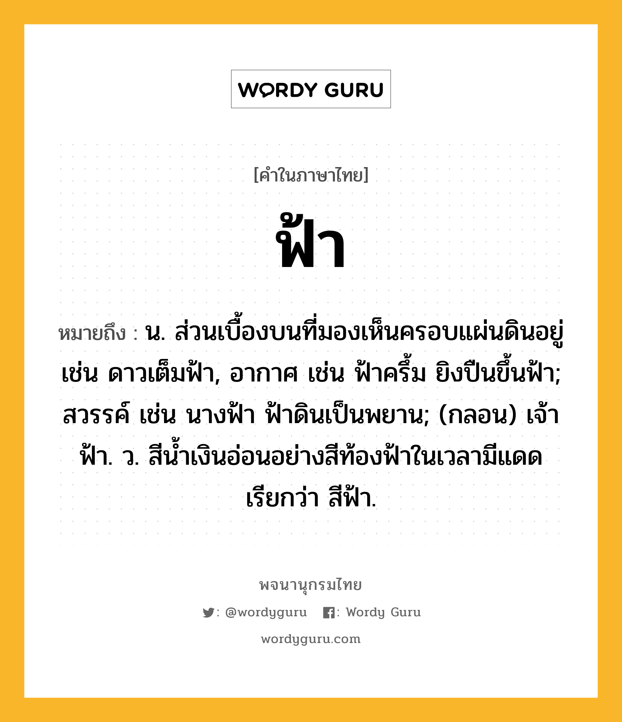 ฟ้า หมายถึงอะไร?, คำในภาษาไทย ฟ้า หมายถึง น. ส่วนเบื้องบนที่มองเห็นครอบแผ่นดินอยู่ เช่น ดาวเต็มฟ้า, อากาศ เช่น ฟ้าครึ้ม ยิงปืนขึ้นฟ้า; สวรรค์ เช่น นางฟ้า ฟ้าดินเป็นพยาน; (กลอน) เจ้าฟ้า. ว. สีน้ำเงินอ่อนอย่างสีท้องฟ้าในเวลามีแดด เรียกว่า สีฟ้า.