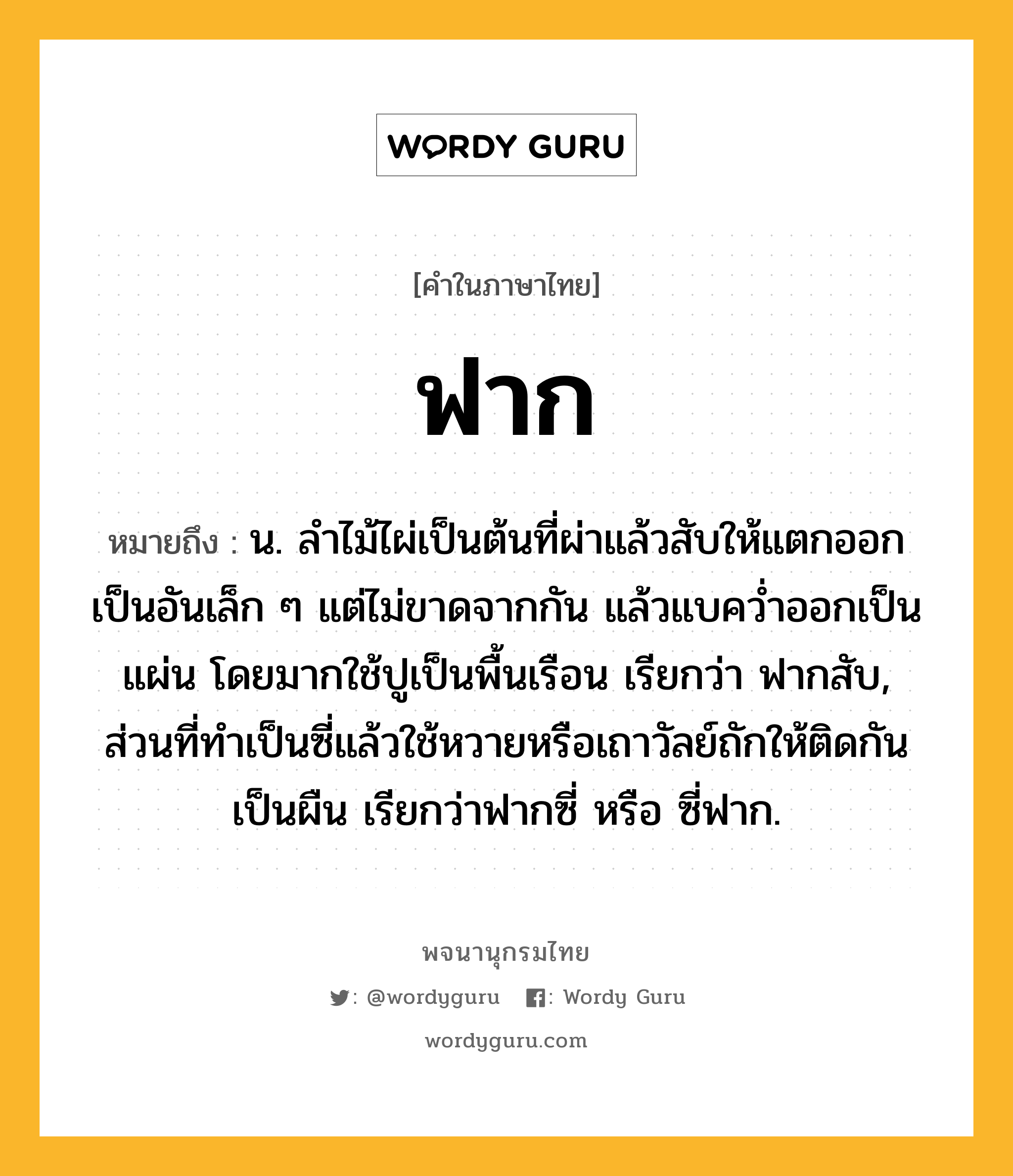 ฟาก หมายถึงอะไร?, คำในภาษาไทย ฟาก หมายถึง น. ลำไม้ไผ่เป็นต้นที่ผ่าแล้วสับให้แตกออกเป็นอันเล็ก ๆ แต่ไม่ขาดจากกัน แล้วแบคว่ำออกเป็นแผ่น โดยมากใช้ปูเป็นพื้นเรือน เรียกว่า ฟากสับ, ส่วนที่ทำเป็นซี่แล้วใช้หวายหรือเถาวัลย์ถักให้ติดกันเป็นผืน เรียกว่าฟากซี่ หรือ ซี่ฟาก.