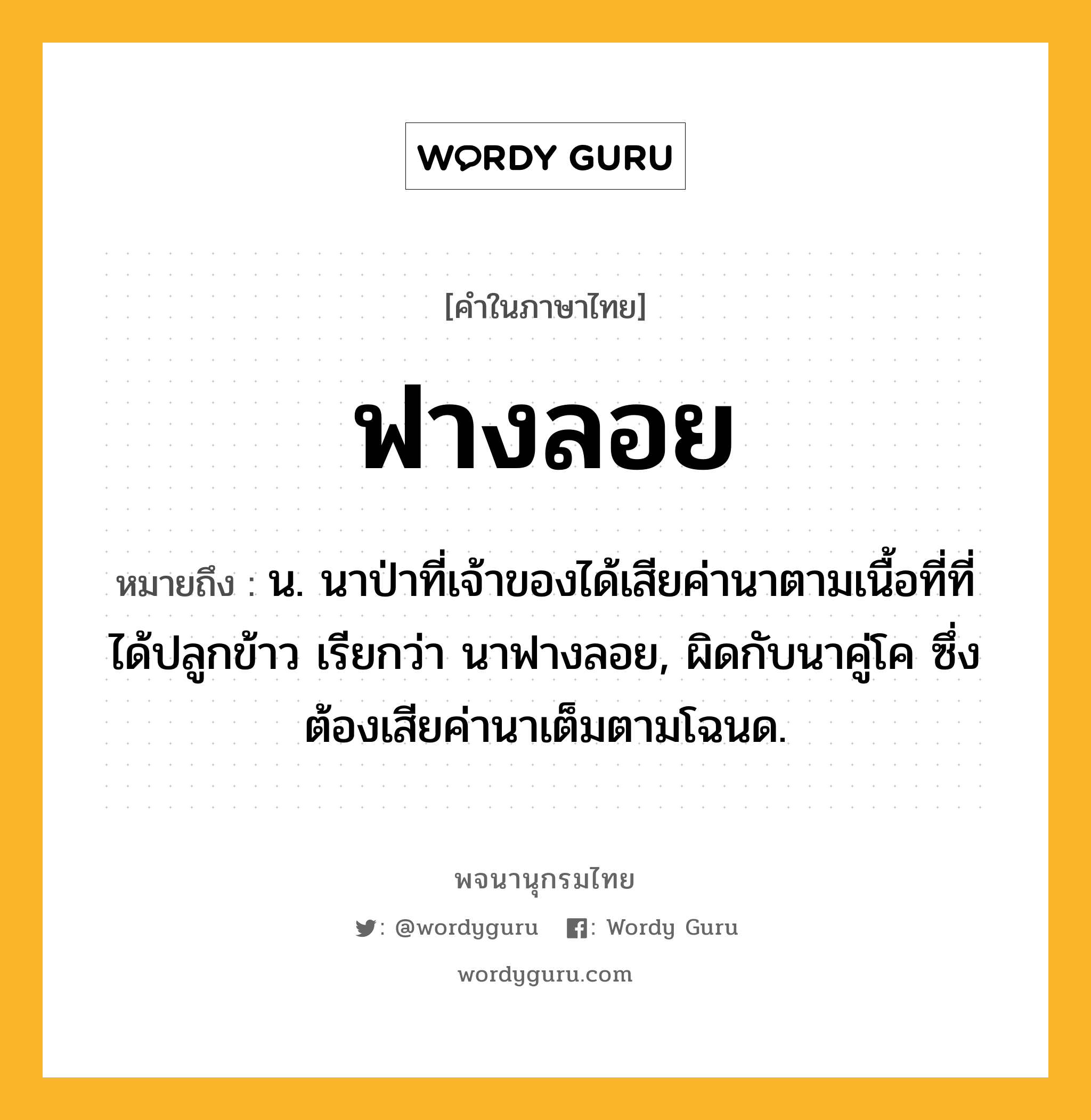 ฟางลอย หมายถึงอะไร?, คำในภาษาไทย ฟางลอย หมายถึง น. นาป่าที่เจ้าของได้เสียค่านาตามเนื้อที่ที่ได้ปลูกข้าว เรียกว่า นาฟางลอย, ผิดกับนาคู่โค ซึ่งต้องเสียค่านาเต็มตามโฉนด.