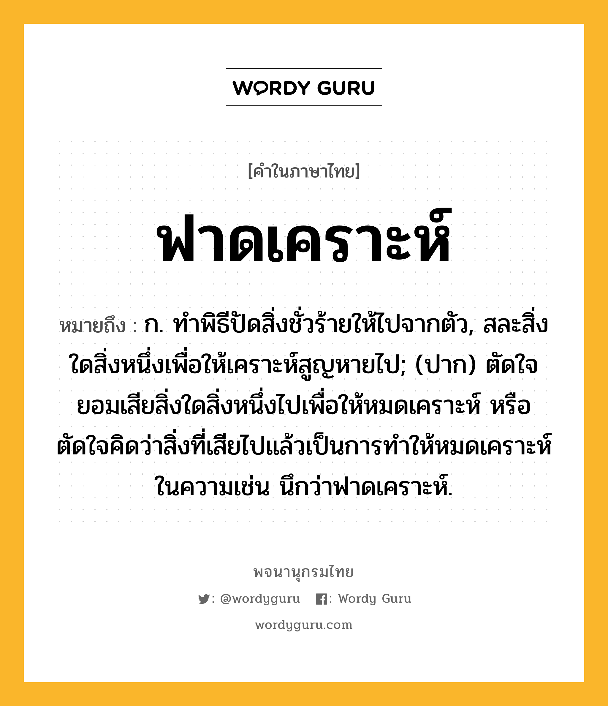 ฟาดเคราะห์ หมายถึงอะไร?, คำในภาษาไทย ฟาดเคราะห์ หมายถึง ก. ทําพิธีปัดสิ่งชั่วร้ายให้ไปจากตัว, สละสิ่งใดสิ่งหนึ่งเพื่อให้เคราะห์สูญหายไป; (ปาก) ตัดใจยอมเสียสิ่งใดสิ่งหนึ่งไปเพื่อให้หมดเคราะห์ หรือตัดใจคิดว่าสิ่งที่เสียไปแล้วเป็นการทำให้หมดเคราะห์ ในความเช่น นึกว่าฟาดเคราะห์.