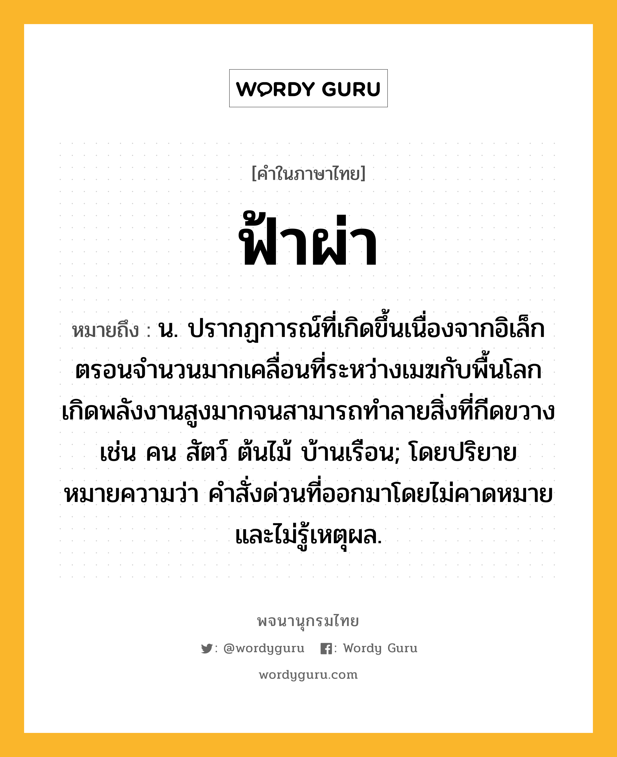 ฟ้าผ่า หมายถึงอะไร?, คำในภาษาไทย ฟ้าผ่า หมายถึง น. ปรากฏการณ์ที่เกิดขึ้นเนื่องจากอิเล็กตรอนจํานวนมากเคลื่อนที่ระหว่างเมฆกับพื้นโลก เกิดพลังงานสูงมากจนสามารถทําลายสิ่งที่กีดขวาง เช่น คน สัตว์ ต้นไม้ บ้านเรือน; โดยปริยายหมายความว่า คําสั่งด่วนที่ออกมาโดยไม่คาดหมายและไม่รู้เหตุผล.