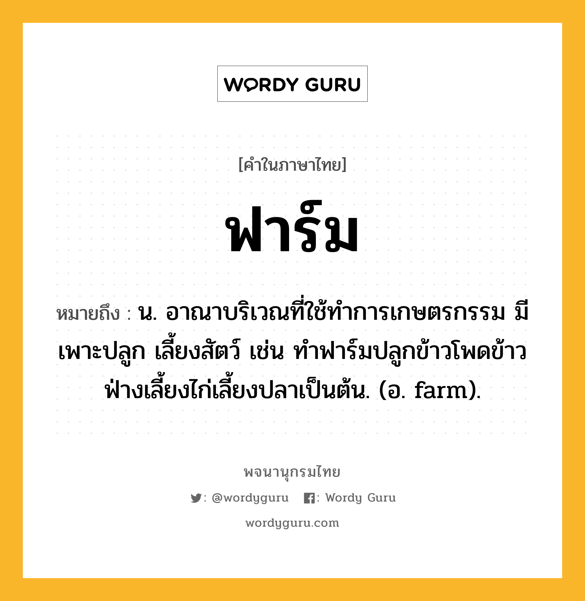 ฟาร์ม หมายถึงอะไร?, คำในภาษาไทย ฟาร์ม หมายถึง น. อาณาบริเวณที่ใช้ทําการเกษตรกรรม มีเพาะปลูก เลี้ยงสัตว์ เช่น ทำฟาร์มปลูกข้าวโพดข้าวฟ่างเลี้ยงไก่เลี้ยงปลาเป็นต้น. (อ. farm).