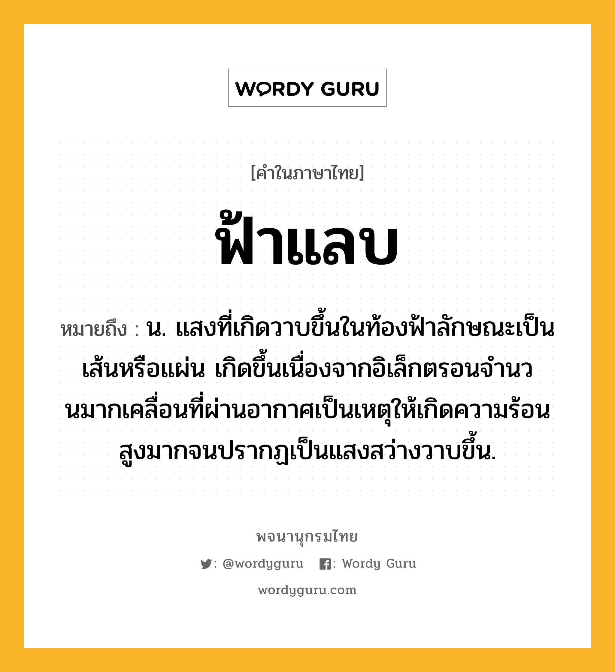 ฟ้าแลบ ความหมาย หมายถึงอะไร?, คำในภาษาไทย ฟ้าแลบ หมายถึง น. แสงที่เกิดวาบขึ้นในท้องฟ้าลักษณะเป็นเส้นหรือแผ่น เกิดขึ้นเนื่องจากอิเล็กตรอนจํานวนมากเคลื่อนที่ผ่านอากาศเป็นเหตุให้เกิดความร้อนสูงมากจนปรากฏเป็นแสงสว่างวาบขึ้น.