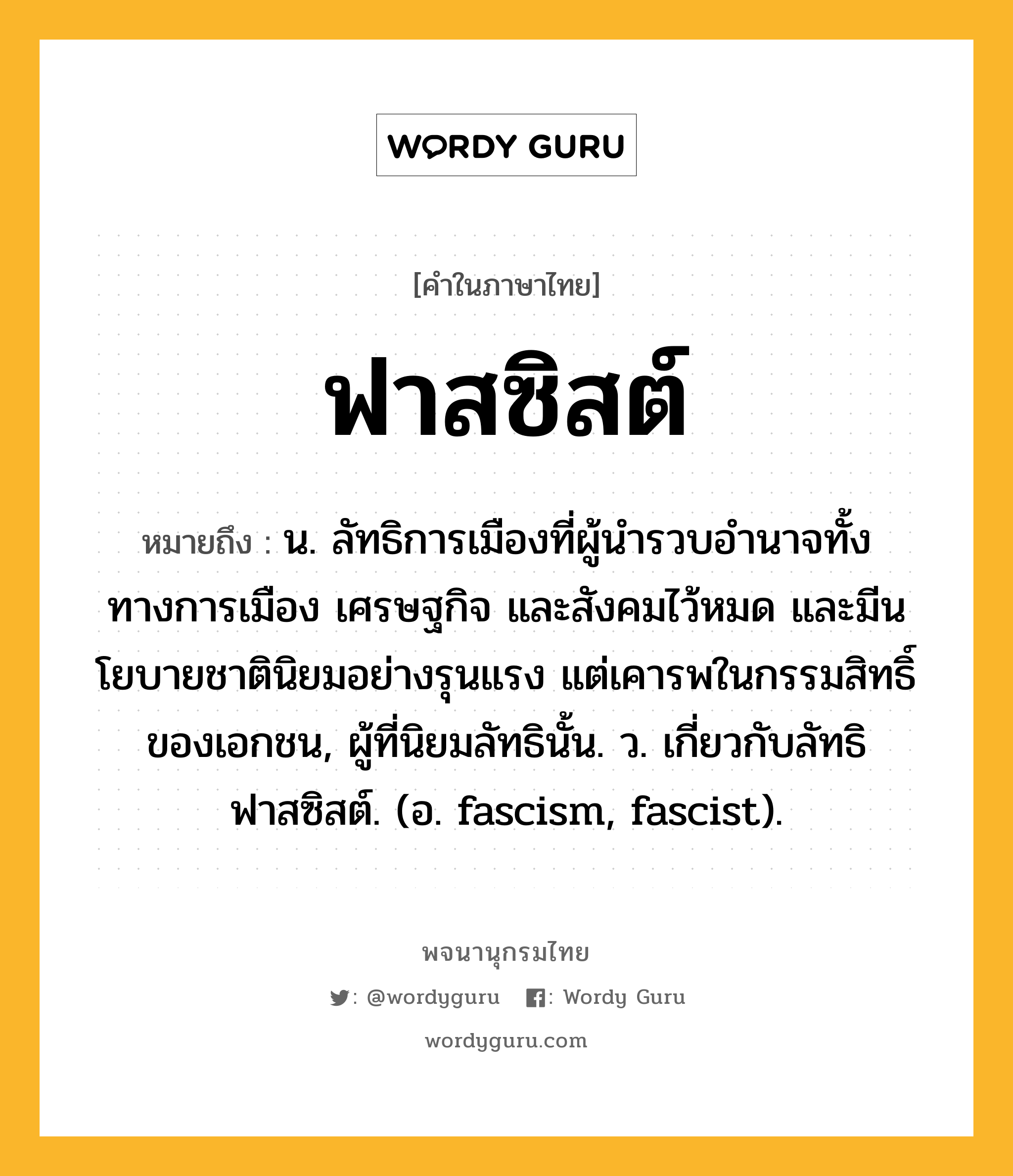 ฟาสซิสต์ หมายถึงอะไร?, คำในภาษาไทย ฟาสซิสต์ หมายถึง น. ลัทธิการเมืองที่ผู้นํารวบอํานาจทั้งทางการเมือง เศรษฐกิจ และสังคมไว้หมด และมีนโยบายชาตินิยมอย่างรุนแรง แต่เคารพในกรรมสิทธิ์ของเอกชน, ผู้ที่นิยมลัทธินั้น. ว. เกี่ยวกับลัทธิฟาสซิสต์. (อ. fascism, fascist).