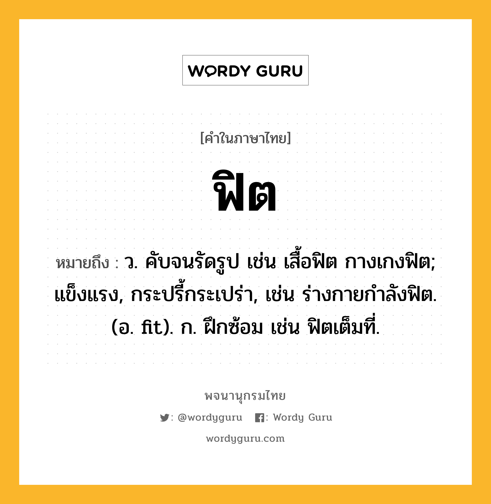 ฟิต ความหมาย หมายถึงอะไร?, คำในภาษาไทย ฟิต หมายถึง ว. คับจนรัดรูป เช่น เสื้อฟิต กางเกงฟิต; แข็งแรง, กระปรี้กระเปร่า, เช่น ร่างกายกำลังฟิต. (อ. fit). ก. ฝึกซ้อม เช่น ฟิตเต็มที่.