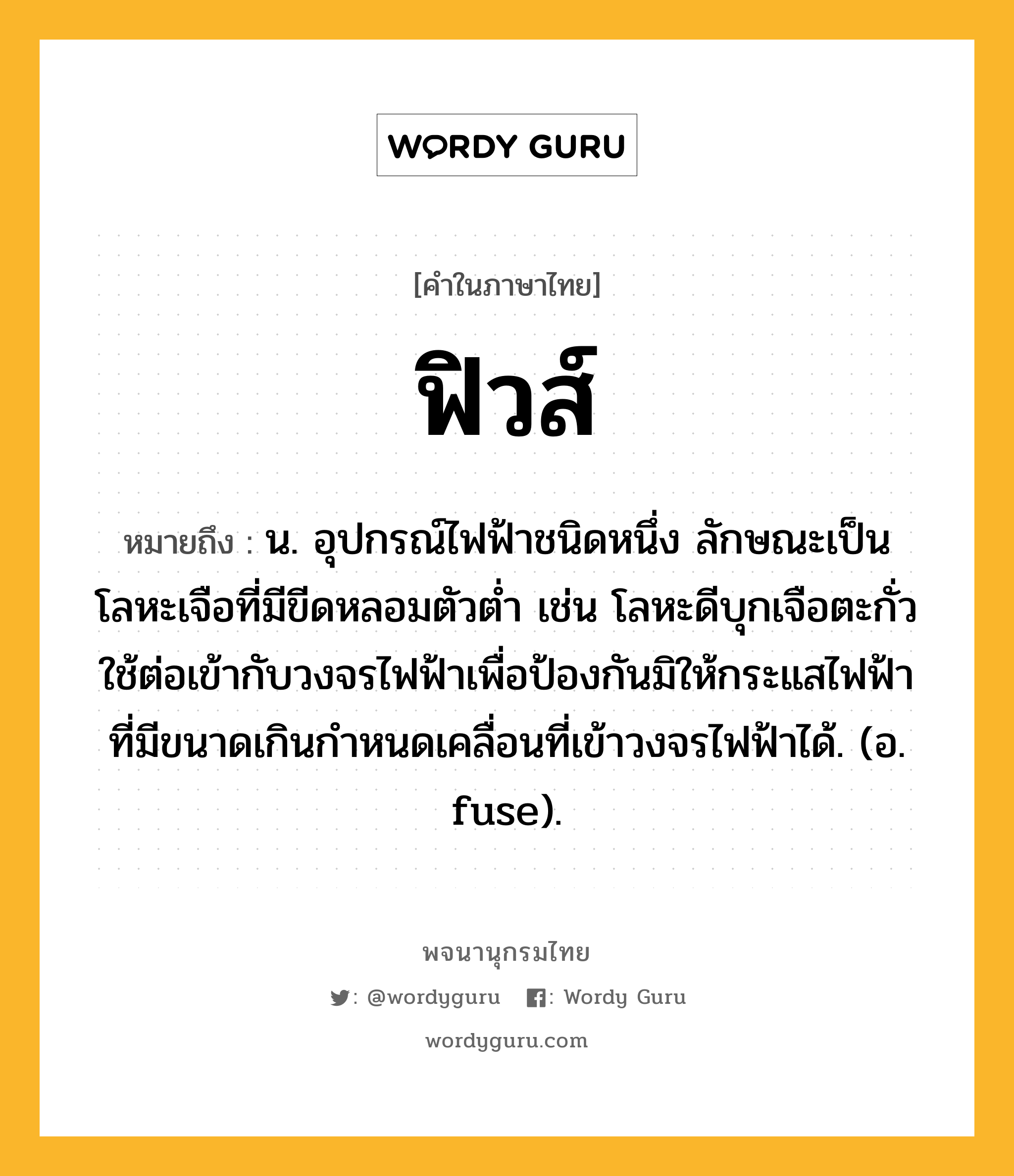 ฟิวส์ หมายถึงอะไร?, คำในภาษาไทย ฟิวส์ หมายถึง น. อุปกรณ์ไฟฟ้าชนิดหนึ่ง ลักษณะเป็นโลหะเจือที่มีขีดหลอมตัวตํ่า เช่น โลหะดีบุกเจือตะกั่ว ใช้ต่อเข้ากับวงจรไฟฟ้าเพื่อป้องกันมิให้กระแสไฟฟ้าที่มีขนาดเกินกําหนดเคลื่อนที่เข้าวงจรไฟฟ้าได้. (อ. fuse).