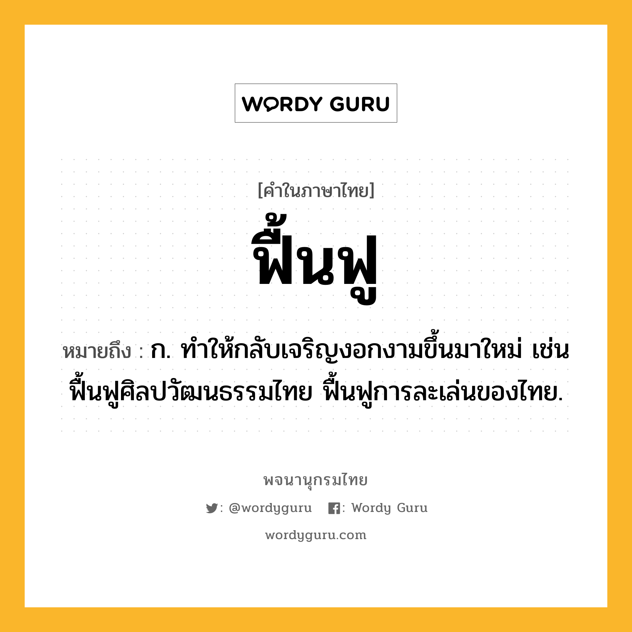 ฟื้นฟู ความหมาย หมายถึงอะไร?, คำในภาษาไทย ฟื้นฟู หมายถึง ก. ทําให้กลับเจริญงอกงามขึ้นมาใหม่ เช่น ฟื้นฟูศิลปวัฒนธรรมไทย ฟื้นฟูการละเล่นของไทย.