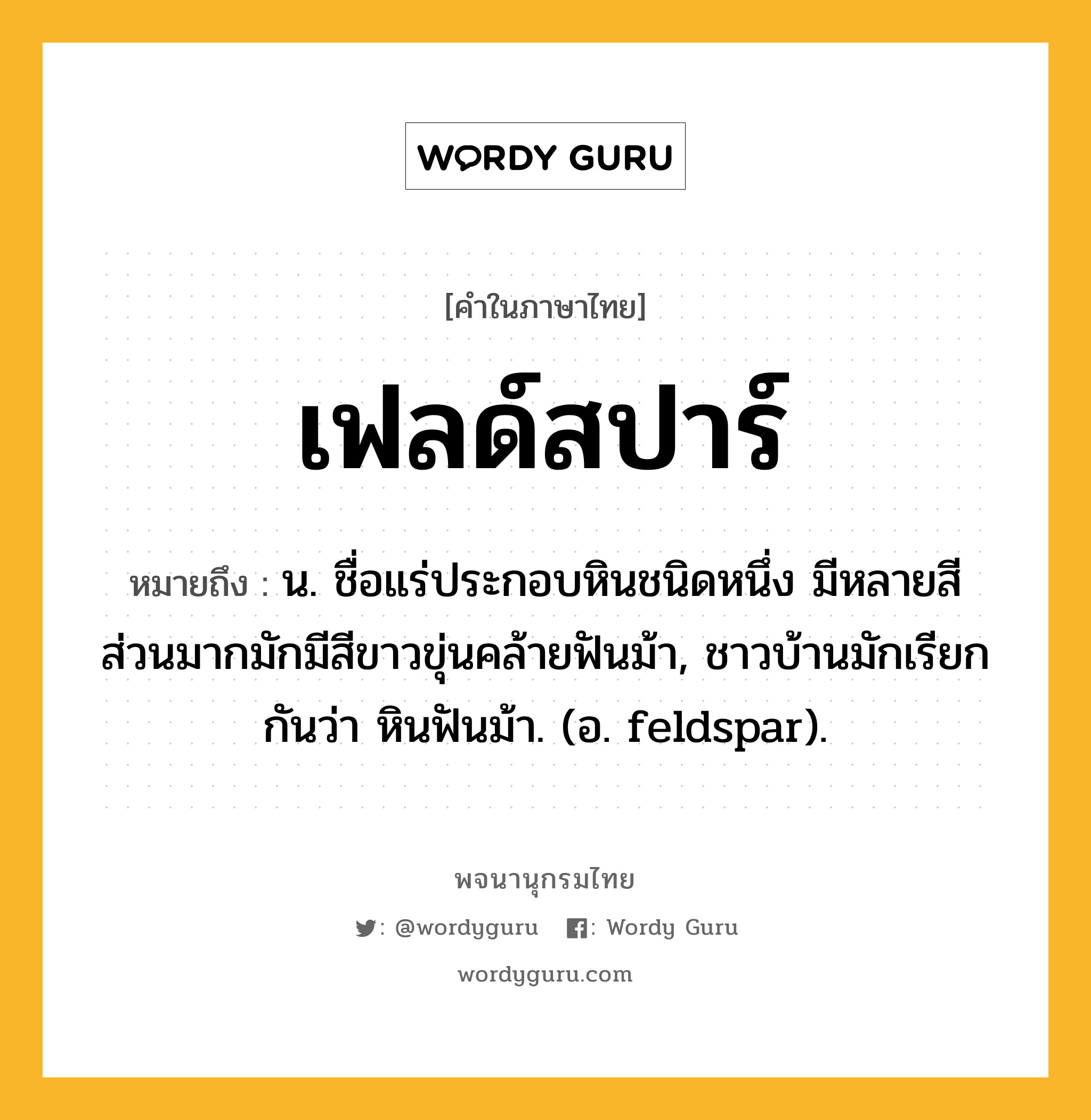 เฟลด์สปาร์ ความหมาย หมายถึงอะไร?, คำในภาษาไทย เฟลด์สปาร์ หมายถึง น. ชื่อแร่ประกอบหินชนิดหนึ่ง มีหลายสี ส่วนมากมักมีสีขาวขุ่นคล้ายฟันม้า, ชาวบ้านมักเรียกกันว่า หินฟันม้า. (อ. feldspar).