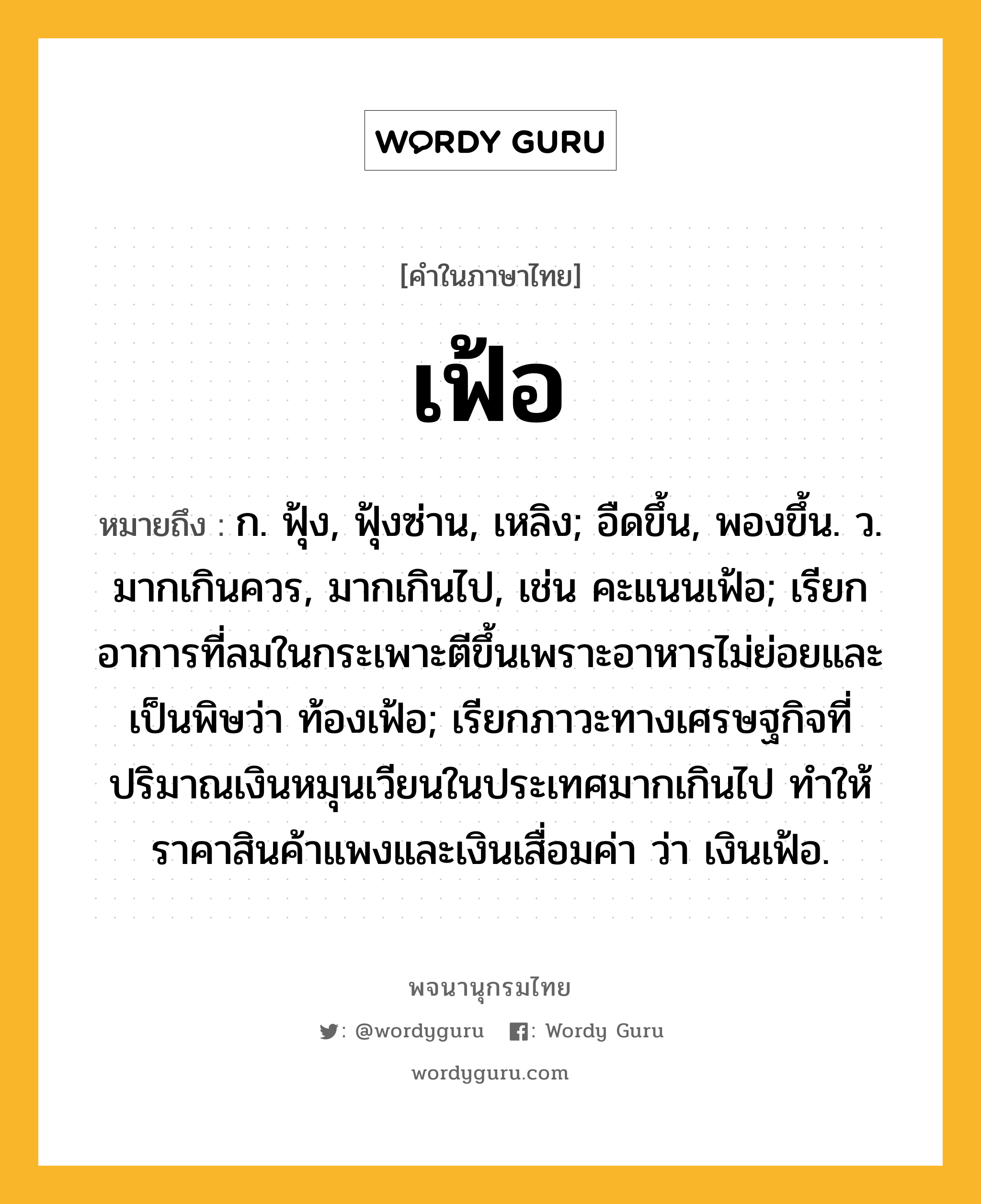 เฟ้อ หมายถึงอะไร?, คำในภาษาไทย เฟ้อ หมายถึง ก. ฟุ้ง, ฟุ้งซ่าน, เหลิง; อืดขึ้น, พองขึ้น. ว. มากเกินควร, มากเกินไป, เช่น คะแนนเฟ้อ; เรียกอาการที่ลมในกระเพาะตีขึ้นเพราะอาหารไม่ย่อยและเป็นพิษว่า ท้องเฟ้อ; เรียกภาวะทางเศรษฐกิจที่ปริมาณเงินหมุนเวียนในประเทศมากเกินไป ทำให้ราคาสินค้าแพงและเงินเสื่อมค่า ว่า เงินเฟ้อ.