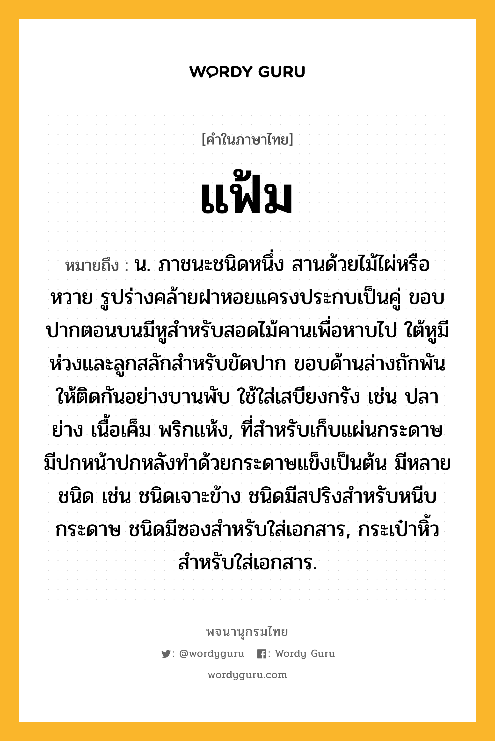 แฟ้ม หมายถึงอะไร?, คำในภาษาไทย แฟ้ม หมายถึง น. ภาชนะชนิดหนึ่ง สานด้วยไม้ไผ่หรือหวาย รูปร่างคล้ายฝาหอยแครงประกบเป็นคู่ ขอบปากตอนบนมีหูสําหรับสอดไม้คานเพื่อหาบไป ใต้หูมีห่วงและลูกสลักสําหรับขัดปาก ขอบด้านล่างถักพันให้ติดกันอย่างบานพับ ใช้ใส่เสบียงกรัง เช่น ปลาย่าง เนื้อเค็ม พริกแห้ง, ที่สําหรับเก็บแผ่นกระดาษ มีปกหน้าปกหลังทําด้วยกระดาษแข็งเป็นต้น มีหลายชนิด เช่น ชนิดเจาะข้าง ชนิดมีสปริงสําหรับหนีบกระดาษ ชนิดมีซองสําหรับใส่เอกสาร, กระเป๋าหิ้วสําหรับใส่เอกสาร.