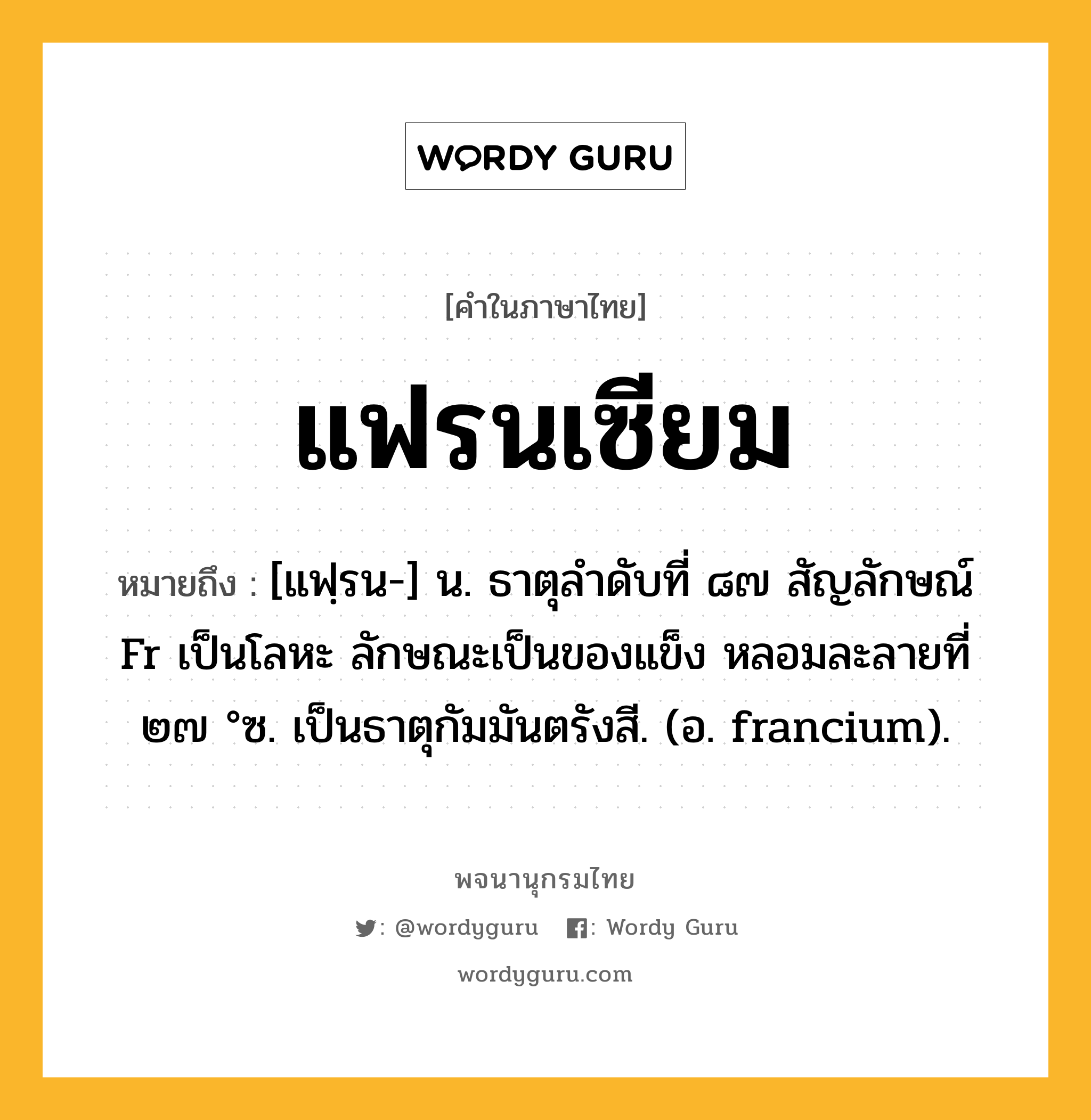 แฟรนเซียม หมายถึงอะไร?, คำในภาษาไทย แฟรนเซียม หมายถึง [แฟฺรน-] น. ธาตุลําดับที่ ๘๗ สัญลักษณ์ Fr เป็นโลหะ ลักษณะเป็นของแข็ง หลอมละลายที่ ๒๗ °ซ. เป็นธาตุกัมมันตรังสี. (อ. francium).