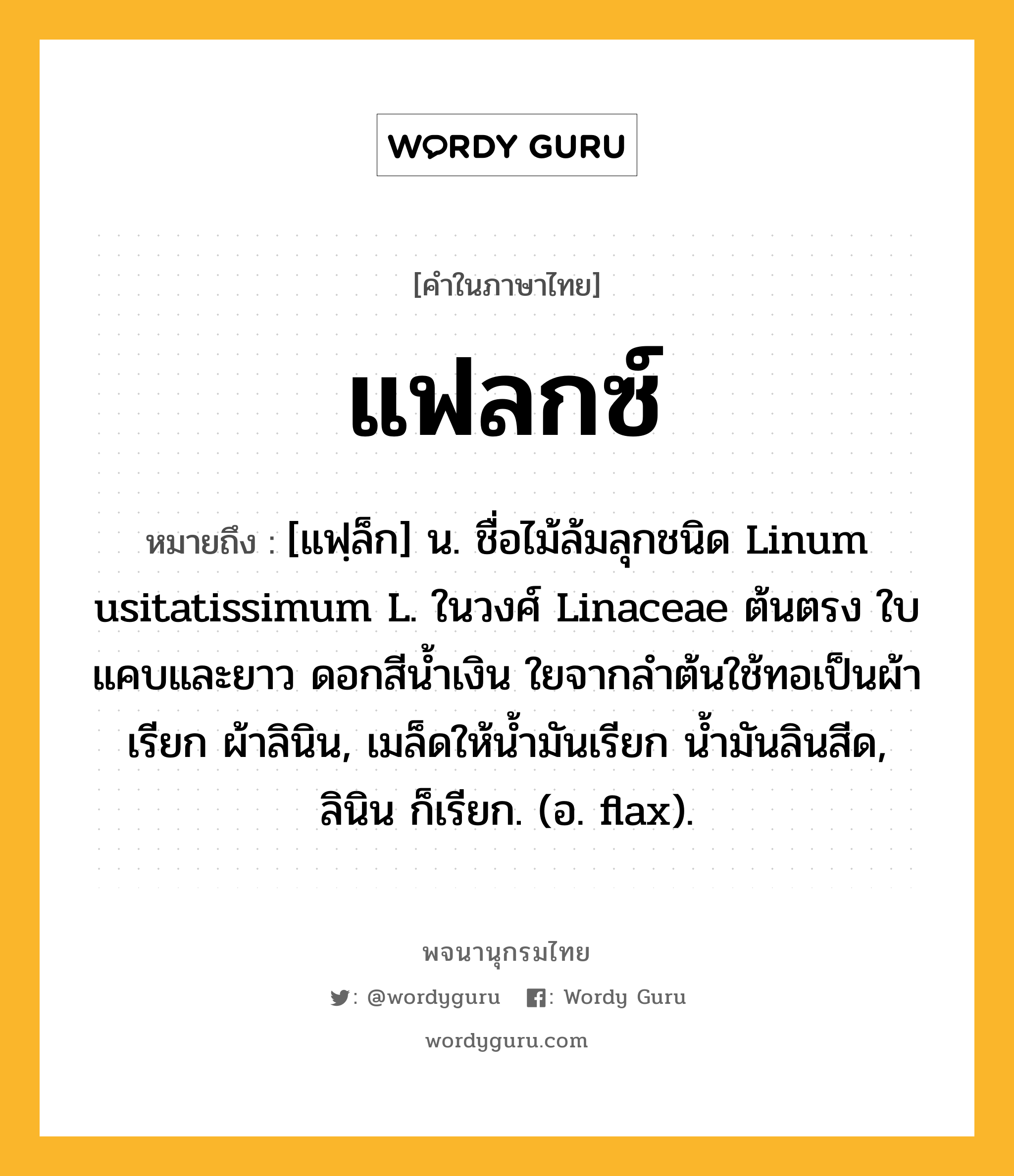 แฟลกซ์ ความหมาย หมายถึงอะไร?, คำในภาษาไทย แฟลกซ์ หมายถึง [แฟฺล็ก] น. ชื่อไม้ล้มลุกชนิด Linum usitatissimum L. ในวงศ์ Linaceae ต้นตรง ใบแคบและยาว ดอกสีนํ้าเงิน ใยจากลําต้นใช้ทอเป็นผ้าเรียก ผ้าลินิน, เมล็ดให้นํ้ามันเรียก นํ้ามันลินสีด, ลินิน ก็เรียก. (อ. flax).