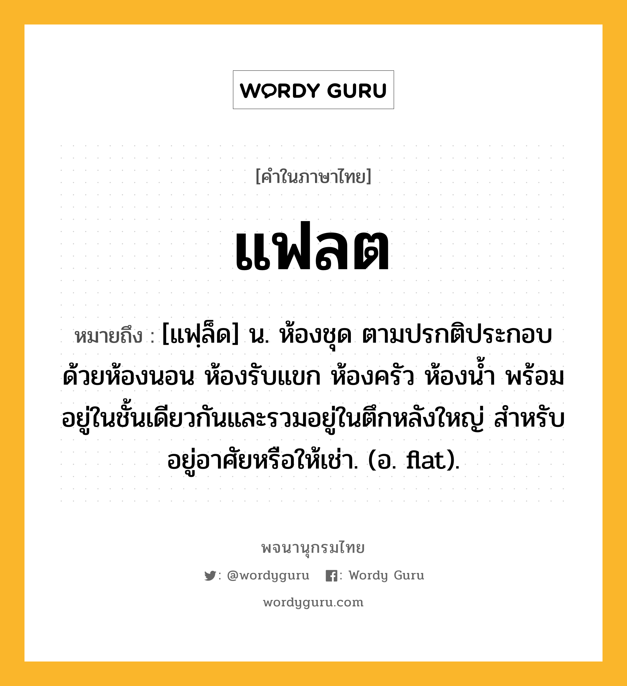 แฟลต ความหมาย หมายถึงอะไร?, คำในภาษาไทย แฟลต หมายถึง [แฟฺล็ด] น. ห้องชุด ตามปรกติประกอบด้วยห้องนอน ห้องรับแขก ห้องครัว ห้องนํ้า พร้อมอยู่ในชั้นเดียวกันและรวมอยู่ในตึกหลังใหญ่ สําหรับอยู่อาศัยหรือให้เช่า. (อ. flat).